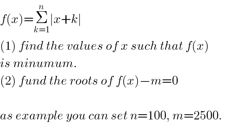 f(x)=Σ_(k=1) ^n ∣x+k∣  (1) find the values of x such that f(x)   is minumum.  (2) fund the roots of f(x)−m=0    as example you can set n=100, m=2500.  