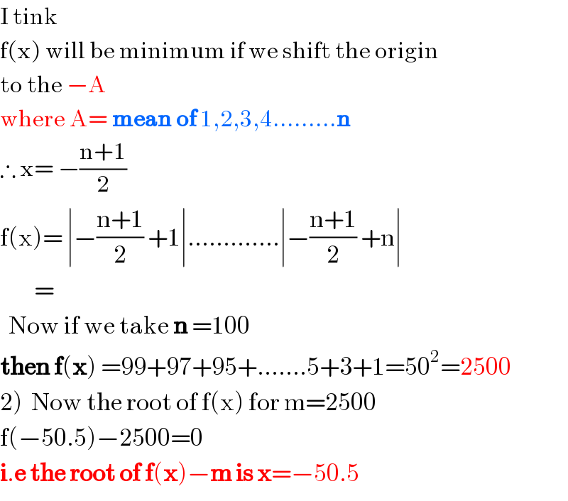 I tink  f(x) will be minimum if we shift the origin   to the −A            where A= mean of 1,2,3,4.........n  ∴ x= −((n+1)/2)   f(x)= ∣−((n+1)/2) +1∣.............∣−((n+1)/2) +n∣          =     Now if we take n =100  then f(x) =99+97+95+.......5+3+1=50^2 =2500  2)  Now the root of f(x) for m=2500  f(−50.5)−2500=0   i.e the root of f(x)−m is x=−50.5  