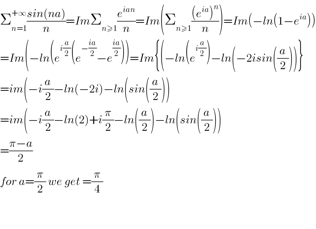 Σ_(n=1) ^(+∞) ((sin(na))/n)=ImΣ_(n≥1) (e^(ian) /n)=Im(Σ_(n≥1) (((e^(ia) )^n )/n))=Im(−ln(1−e^(ia) ))  =Im(−ln(e^(i(a/2)) (e^(−((ia)/2)) −e^((ia)/2) ))=Im{(−ln(e^(i(a/2)) )−ln(−2isin((a/2)))}  =im(−i(a/2)−ln(−2i)−ln(sin((a/2)))  =im(−i(a/2)−ln(2)+i(π/2)−ln((a/2))−ln(sin((a/2)))  =((π−a)/2)  for a=(π/2) we get =(π/4)      