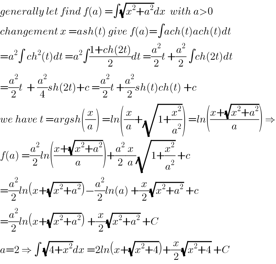 generally let find f(a) =∫(√(x^2 +a^2 ))dx  with a>0  changement x =ash(t) give f(a)=∫ach(t)ach(t)dt  =a^2 ∫ ch^2 (t)dt =a^2 ∫((1+ch(2t))/2)dt =(a^2 /2)t +(a^2 /2) ∫ch(2t)dt  =(a^2 /2)t  + (a^2 /4)sh(2t)+c =(a^2 /2)t +(a^2 /2)sh(t)ch(t) +c  we have t =argsh((x/a)) =ln((x/a)+(√(1+(x^2 /a^2 )))) =ln(((x+(√(x^2 +a^2 )))/a)) ⇒  f(a) =(a^2 /2)ln(((x+(√(x^2 +a^2 )))/a))+(a^2 /2)(x/a)(√(1+(x^2 /a^2 ))) +c  =(a^2 /2)ln(x+(√(x^2 +a^2 )))−(a^2 /2)ln(a) +(x/2)(√(x^2 +a^2 )) +c  =(a^2 /2)ln(x+(√(x^2 +a^2 ))) +(x/2)(√(x^2 +a^2 )) +C  a=2 ⇒ ∫ (√(4+x^2 ))dx =2ln(x+(√(x^2 +4)))+(x/2)(√(x^2 +4)) +C  