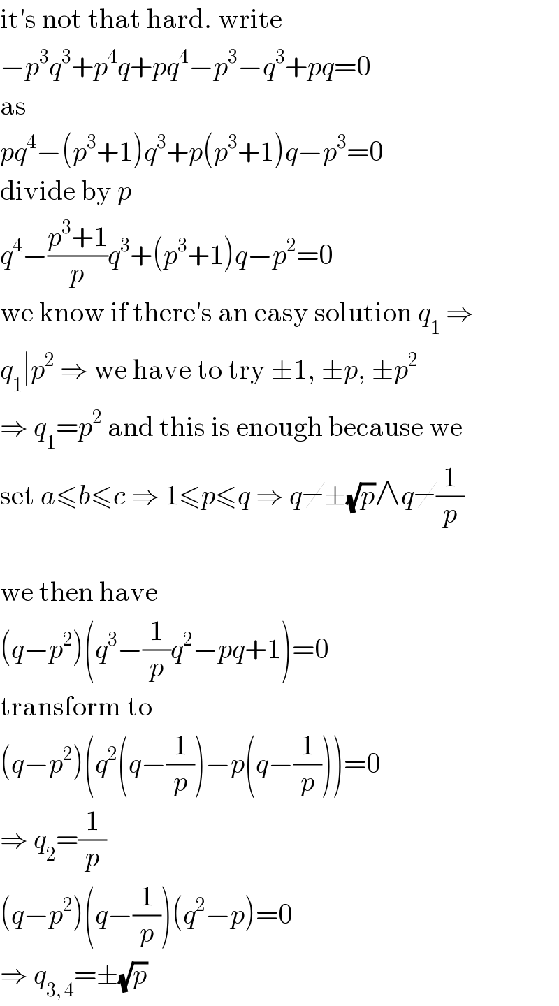 it′s not that hard. write  −p^3 q^3 +p^4 q+pq^4 −p^3 −q^3 +pq=0  as  pq^4 −(p^3 +1)q^3 +p(p^3 +1)q−p^3 =0  divide by p  q^4 −((p^3 +1)/p)q^3 +(p^3 +1)q−p^2 =0  we know if there′s an easy solution q_1  ⇒  q_1 ∣p^2  ⇒ we have to try ±1, ±p, ±p^2   ⇒ q_1 =p^2  and this is enough because we  set a≤b≤c ⇒ 1≤p≤q ⇒ q≠±(√p)∧q≠(1/p)    we then have  (q−p^2 )(q^3 −(1/p)q^2 −pq+1)=0  transform to  (q−p^2 )(q^2 (q−(1/p))−p(q−(1/p)))=0  ⇒ q_2 =(1/p)  (q−p^2 )(q−(1/p))(q^2 −p)=0  ⇒ q_(3, 4) =±(√p)  