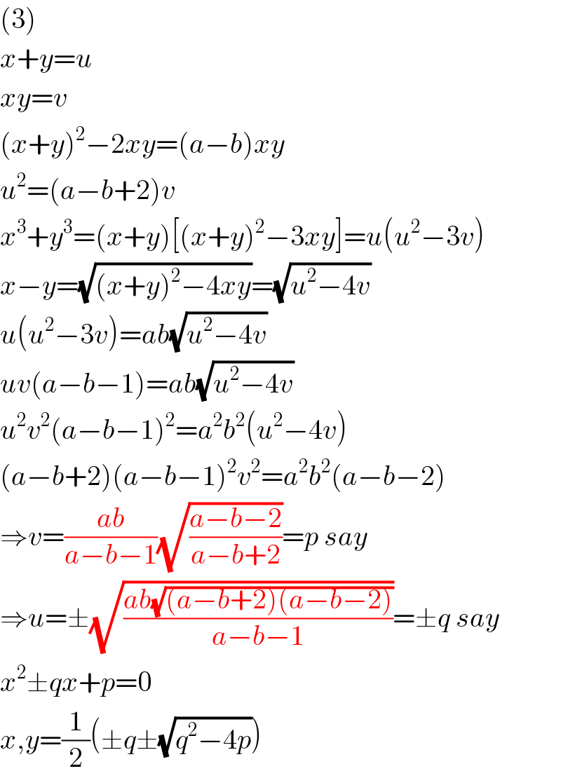(3)  x+y=u  xy=v  (x+y)^2 −2xy=(a−b)xy  u^2 =(a−b+2)v  x^3 +y^3 =(x+y)[(x+y)^2 −3xy]=u(u^2 −3v)  x−y=(√((x+y)^2 −4xy))=(√(u^2 −4v))  u(u^2 −3v)=ab(√(u^2 −4v))  uv(a−b−1)=ab(√(u^2 −4v))  u^2 v^2 (a−b−1)^2 =a^2 b^2 (u^2 −4v)  (a−b+2)(a−b−1)^2 v^2 =a^2 b^2 (a−b−2)  ⇒v=((ab)/(a−b−1))(√((a−b−2)/(a−b+2)))=p say  ⇒u=±(√((ab(√((a−b+2)(a−b−2))))/(a−b−1)))=±q say  x^2 ±qx+p=0  x,y=(1/2)(±q±(√(q^2 −4p)))  