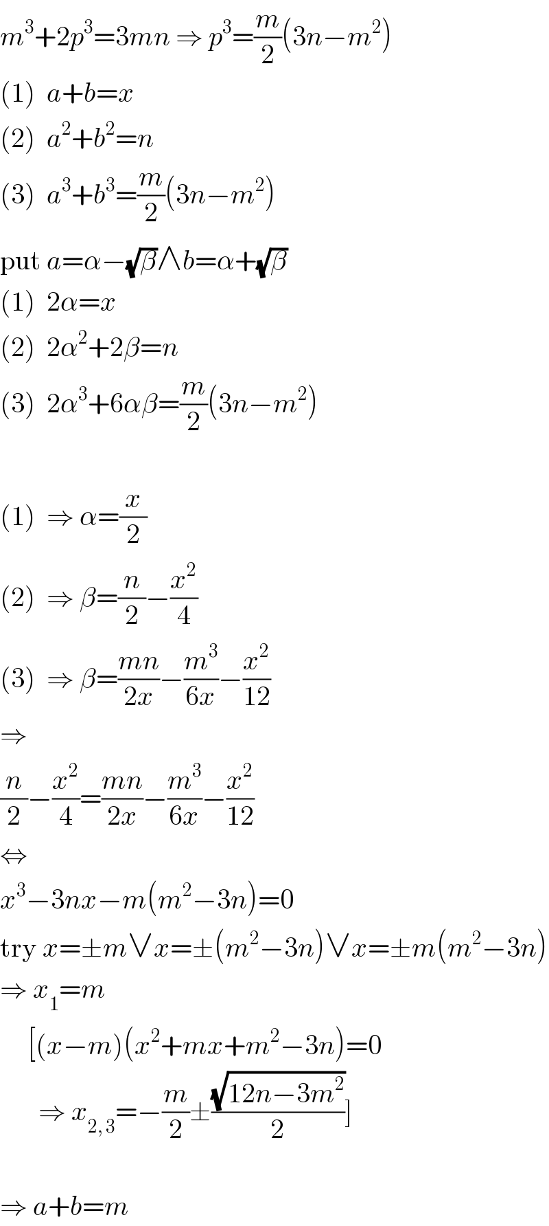 m^3 +2p^3 =3mn ⇒ p^3 =(m/2)(3n−m^2 )  (1)  a+b=x  (2)  a^2 +b^2 =n  (3)  a^3 +b^3 =(m/2)(3n−m^2 )  put a=α−(√β)∧b=α+(√β)  (1)  2α=x  (2)  2α^2 +2β=n  (3)  2α^3 +6αβ=(m/2)(3n−m^2 )    (1)  ⇒ α=(x/2)  (2)  ⇒ β=(n/2)−(x^2 /4)  (3)  ⇒ β=((mn)/(2x))−(m^3 /(6x))−(x^2 /(12))  ⇒  (n/2)−(x^2 /4)=((mn)/(2x))−(m^3 /(6x))−(x^2 /(12))  ⇔  x^3 −3nx−m(m^2 −3n)=0  try x=±m∨x=±(m^2 −3n)∨x=±m(m^2 −3n)  ⇒ x_1 =m       [(x−m)(x^2 +mx+m^2 −3n)=0         ⇒ x_(2, 3) =−(m/2)±((√(12n−3m^2 ))/2)]    ⇒ a+b=m  