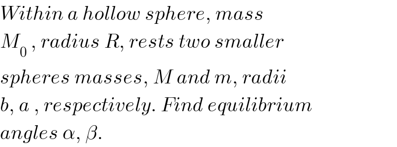 Within a hollow sphere, mass  M_0  , radius R, rests two smaller  spheres masses, M and m, radii  b, a , respectively. Find equilibrium  angles α, β.  