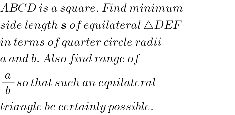 ABCD is a square. Find minimum  side length s of equilateral △DEF  in terms of quarter circle radii  a and b. Also find range of    (a/b) so that such an equilateral  triangle be certainly possible.  