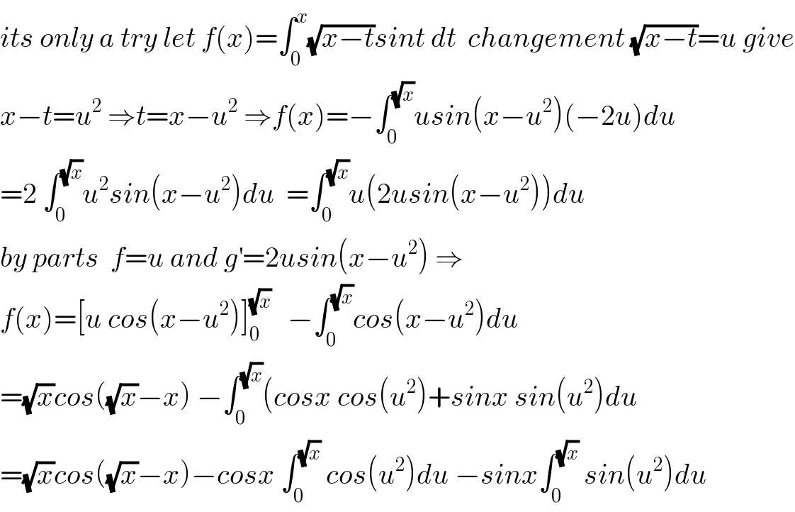 its only a try let f(x)=∫_0 ^x (√(x−t))sint dt  changement (√(x−t))=u give  x−t=u^2  ⇒t=x−u^2  ⇒f(x)=−∫_0 ^(√x) usin(x−u^2 )(−2u)du  =2 ∫_0 ^(√x) u^2 sin(x−u^2 )du  =∫_0 ^(√x) u(2usin(x−u^2 ))du  by parts  f=u and g^′ =2usin(x−u^2 ) ⇒  f(x)=[u cos(x−u^2 )]_0 ^(√x)    −∫_0 ^(√x) cos(x−u^2 )du  =(√x)cos((√x)−x) −∫_0 ^(√x) (cosx cos(u^2 )+sinx sin(u^2 )du  =(√x)cos((√x)−x)−cosx ∫_0 ^(√x)  cos(u^2 )du −sinx∫_0 ^(√x)  sin(u^2 )du  