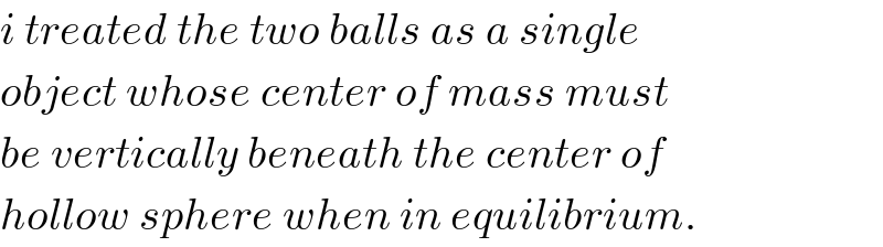 i treated the two balls as a single   object whose center of mass must  be vertically beneath the center of  hollow sphere when in equilibrium.  