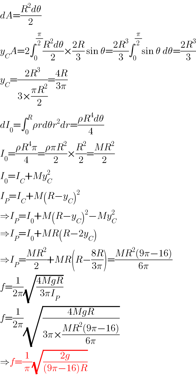 dA=((R^2 dθ)/2)  y_C A=2∫_0 ^(π/2) ((R^2 dθ)/2)×((2R)/3) sin θ=((2R^3 )/3)∫_0 ^(π/2) sin θ dθ=((2R^3 )/3)  y_C =((2R^3 )/(3×((πR^2 )/2)))=((4R)/(3π))  dI_0 =∫_0 ^R ρrdθr^2 dr=((ρR^4 dθ)/4)  I_0 =((ρR^4 π)/4)=((ρπR^2 )/2)×(R^2 /2)=((MR^2 )/2)  I_0 =I_C +My_C ^2   I_P =I_C +M(R−y_C )^2   ⇒I_P =I_0 +M(R−y_C )^2 −My_C ^2   ⇒I_P =I_0 +MR(R−2y_C )  ⇒I_P =((MR^2 )/2)+MR(R−((8R)/(3π)))=((MR^2 (9π−16))/(6π))  f=(1/(2π))(√((4MgR)/(3πI_P )))  f=(1/(2π))(√((4MgR)/(3π×((MR^2 (9π−16))/(6π)))))  ⇒f=(1/π)(√((2g)/((9π−16)R)))  