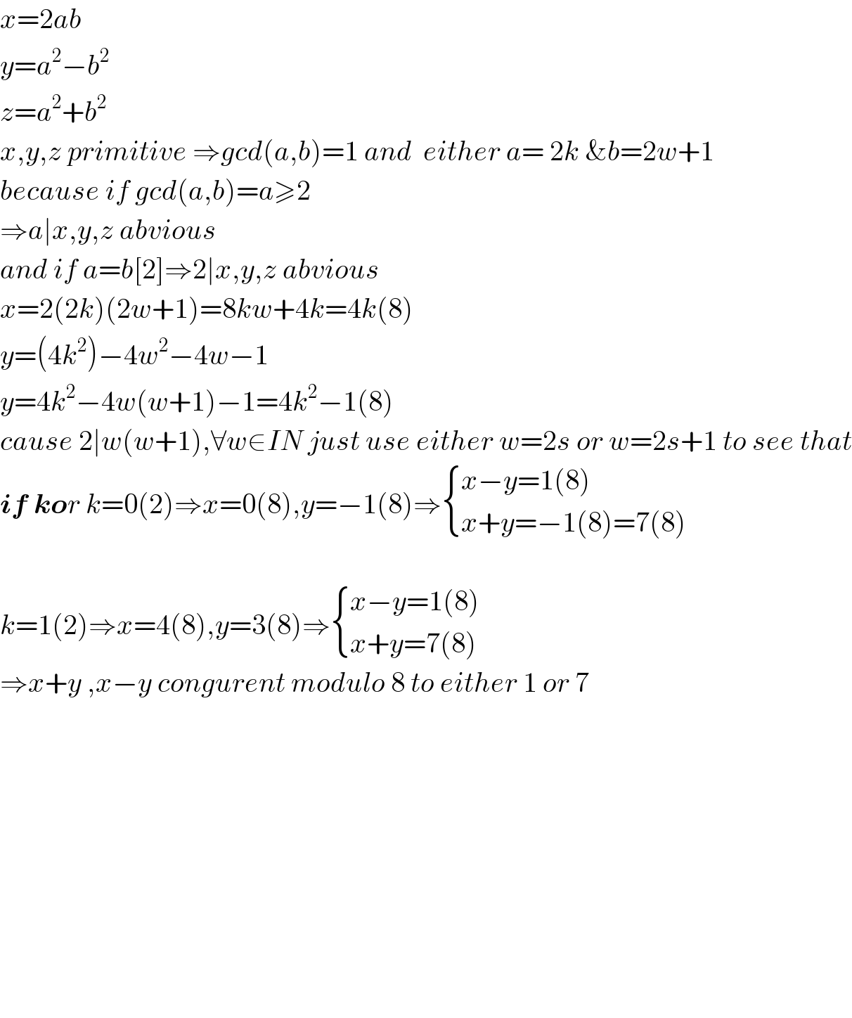 x=2ab  y=a^2 −b^2   z=a^2 +b^2   x,y,z primitive ⇒gcd(a,b)=1 and  either a= 2k &b=2w+1   because if gcd(a,b)=a≥2  ⇒a∣x,y,z abvious  and if a=b[2]⇒2∣x,y,z abvious  x=2(2k)(2w+1)=8kw+4k=4k(8)  y=(4k^2 )−4w^2 −4w−1  y=4k^2 −4w(w+1)−1=4k^2 −1(8)  cause 2∣w(w+1),∀w∈IN just use either w=2s or w=2s+1 to see that  if kor k=0(2)⇒x=0(8),y=−1(8)⇒ { ((x−y=1(8))),((x+y=−1(8)=7(8))) :}    k=1(2)⇒x=4(8),y=3(8)⇒ { ((x−y=1(8))),((x+y=7(8))) :}  ⇒x+y ,x−y congurent modulo 8 to either 1 or 7                  