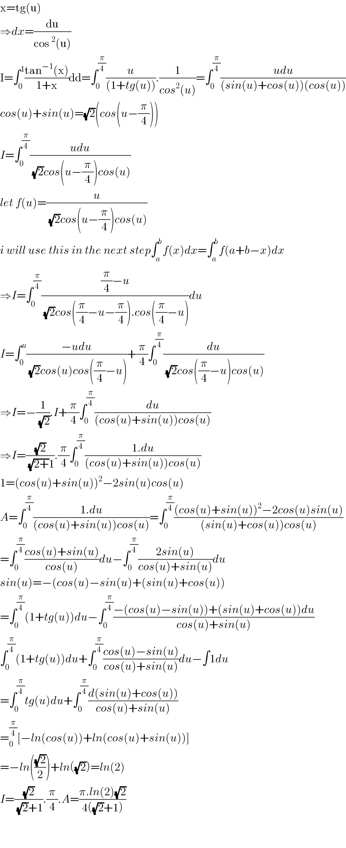 x=tg(u)  ⇒dx=(du/(cos^2 (u)))  I=∫_0 ^1 ((tan^(−1) (x))/(1+x))dd=∫_0 ^(π/4) (u/((1+tg(u)))).(1/(cos^2 (u)))=∫_0 ^(π/4) ((udu)/((sin(u)+cos(u))(cos(u))))  cos(u)+sin(u)=(√2)(cos(u−(π/4)))  I=∫_0 ^(π/4) ((udu)/((√2)cos(u−(π/4))cos(u)))  let f(u)=(u/((√2)cos(u−(π/4))cos(u)))  i will use this in the next step∫_a ^b f(x)dx=∫_a ^b f(a+b−x)dx  ⇒I=∫_0 ^(π/4) (((π/4)−u)/((√2)cos((π/4)−u−(π/4)).cos((π/4)−u)))du  I=∫_0 ^u ((−udu)/((√2)cos(u)cos((π/4)−u)))+(π/4)∫_0 ^(π/4) (du/((√2)cos((π/4)−u)cos(u)))  ⇒I=−(1/(√2)).I+(π/4)∫_0 ^(π/4) (du/((cos(u)+sin(u))cos(u)))  ⇒I=((√2)/((√(2+))1)).(π/4)∫_0 ^(π/4) ((1.du)/((cos(u)+sin(u))cos(u)))  1=(cos(u)+sin(u))^2 −2sin(u)cos(u)  A=∫_0 ^(π/4) ((1.du)/((cos(u)+sin(u))cos(u)))=∫_0 ^(π/4) (((cos(u)+sin(u))^2 −2cos(u)sin(u))/((sin(u)+cos(u))cos(u)))  =∫_0 ^(π/4) ((cos(u)+sin(u))/(cos(u)))du−∫_0 ^(π/4) ((2sin(u))/(cos(u)+sin(u)))du  sin(u)=−(cos(u)−sin(u)+(sin(u)+cos(u))  =∫_0 ^(π/4) (1+tg(u))du−∫_0 ^(π/4) ((−(cos(u)−sin(u))+(sin(u)+cos(u))du)/(cos(u)+sin(u)))  ∫_0 ^(π/4) (1+tg(u))du+∫_0 ^(π/4) ((cos(u)−sin(u))/(cos(u)+sin(u)))du−∫1du  =∫_0 ^(π/4) tg(u)du+∫_0 ^(π/4) ((d(sin(u)+cos(u)))/(cos(u)+sin(u)))  =_0 ^(π/4) [−ln(cos(u))+ln(cos(u)+sin(u))]  =−ln(((√2)/2))+ln((√2))=ln(2)  I=((√2)/((√2)+1)).(π/4).A=((π.ln(2)(√2))/(4((√2)+1)))      