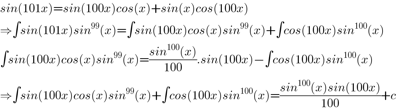 sin(101x)=sin(100x)cos(x)+sin(x)cos(100x)  ⇒∫sin(101x)sin^(99) (x)=∫sin(100x)cos(x)sin^(99) (x)+∫cos(100x)sin^(100) (x)  ∫sin(100x)cos(x)sin^(99) (x)=((sin^(100) (x))/(100)).sin(100x)−∫cos(100x)sin^(100) (x)  ⇒∫sin(100x)cos(x)sin^(99) (x)+∫cos(100x)sin^(100) (x)=((sin^(100) (x)sin(100x))/(100))+c  