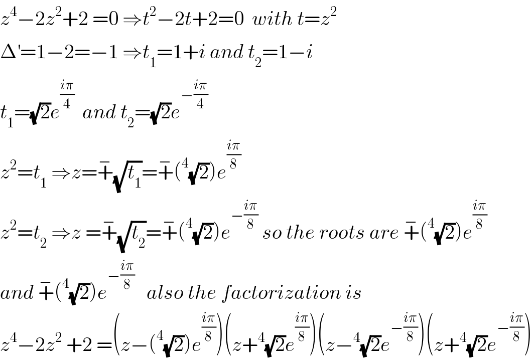 z^4 −2z^2 +2 =0 ⇒t^2 −2t+2=0  with t=z^2   Δ^′ =1−2=−1 ⇒t_1 =1+i and t_2 =1−i  t_1 =(√2)e^((iπ)/4)   and t_2 =(√2)e^(−((iπ)/4))    z^2 =t_1  ⇒z=+^− (√t_1 )=+^− (^4 (√2))e^((iπ)/8)   z^2 =t_2  ⇒z =+^− (√t_2 )=+^− (^4 (√2))e^(−((iπ)/8))  so the roots are +^− (^4 (√2))e^((iπ)/8)   and +^− (^4 (√2))e^(−((iπ)/8))    also the factorization is  z^4 −2z^2  +2 =(z−(^4 (√2))e^((iπ)/8) )(z+^4 (√2)e^((iπ)/8) )(z−^4 (√2)e^(−((iπ)/8)) )(z+^4 (√2)e^(−((iπ)/8)) )  