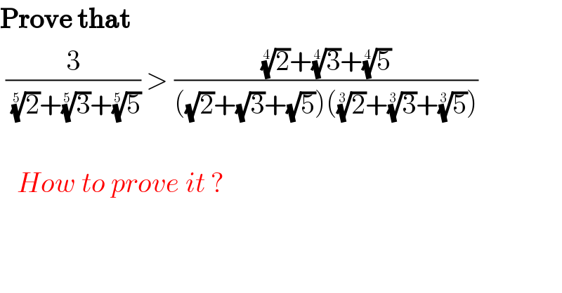 Prove that   (3/((2)^(1/5) +(3)^(1/5) +(5)^(1/5) )) > (((2)^(1/4) +(3)^(1/4) +(5)^(1/4) )/(((√2)+(√3)+(√5))((2)^(1/3) +(3)^(1/3) +(5)^(1/3) )))                             How to prove it ?  