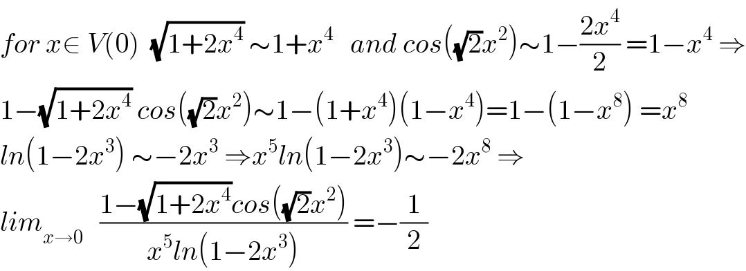 for x∈ V(0)  (√(1+2x^4 )) ∼1+x^4    and cos((√2)x^2 )∼1−((2x^4 )/2) =1−x^4  ⇒  1−(√(1+2x^4 )) cos((√2)x^2 )∼1−(1+x^4 )(1−x^4 )=1−(1−x^8 ) =x^8   ln(1−2x^3 ) ∼−2x^3  ⇒x^5 ln(1−2x^3 )∼−2x^8  ⇒  lim_(x→0)    ((1−(√(1+2x^4 ))cos((√2)x^2 ))/(x^5 ln(1−2x^3 ))) =−(1/2)  