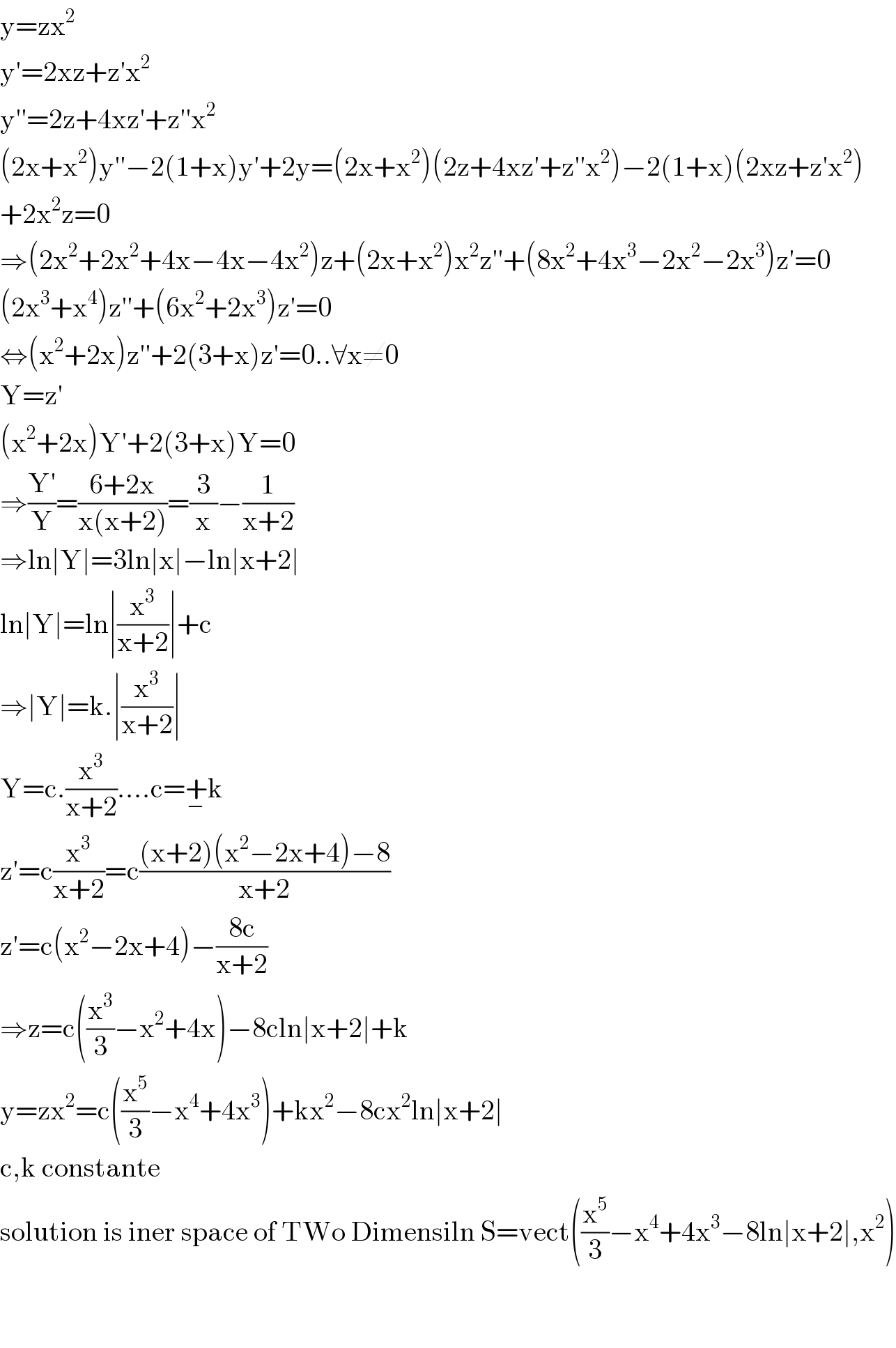 y=zx^2   y′=2xz+z′x^2   y′′=2z+4xz′+z′′x^2   (2x+x^2 )y′′−2(1+x)y′+2y=(2x+x^2 )(2z+4xz′+z′′x^2 )−2(1+x)(2xz+z′x^2 )  +2x^2 z=0  ⇒(2x^2 +2x^2 +4x−4x−4x^2 )z+(2x+x^2 )x^2 z′′+(8x^2 +4x^3 −2x^2 −2x^3 )z′=0  (2x^3 +x^4 )z′′+(6x^2 +2x^3 )z′=0  ⇔(x^2 +2x)z′′+2(3+x)z′=0..∀x≠0  Y=z′  (x^2 +2x)Y′+2(3+x)Y=0  ⇒((Y′)/Y)=((6+2x)/(x(x+2)))=(3/x)−(1/(x+2))  ⇒ln∣Y∣=3ln∣x∣−ln∣x+2∣  ln∣Y∣=ln∣(x^3 /(x+2))∣+c  ⇒∣Y∣=k.∣(x^3 /(x+2))∣  Y=c.(x^3 /(x+2))....c=+_− k  z′=c(x^3 /(x+2))=c(((x+2)(x^2 −2x+4)−8)/(x+2))  z′=c(x^2 −2x+4)−((8c)/(x+2))  ⇒z=c((x^3 /3)−x^2 +4x)−8cln∣x+2∣+k  y=zx^2 =c((x^5 /3)−x^4 +4x^3 )+kx^2 −8cx^2 ln∣x+2∣  c,k constante  solution is iner space of TWo Dimensiln S=vect((x^5 /3)−x^4 +4x^3 −8ln∣x+2∣,x^2 )      