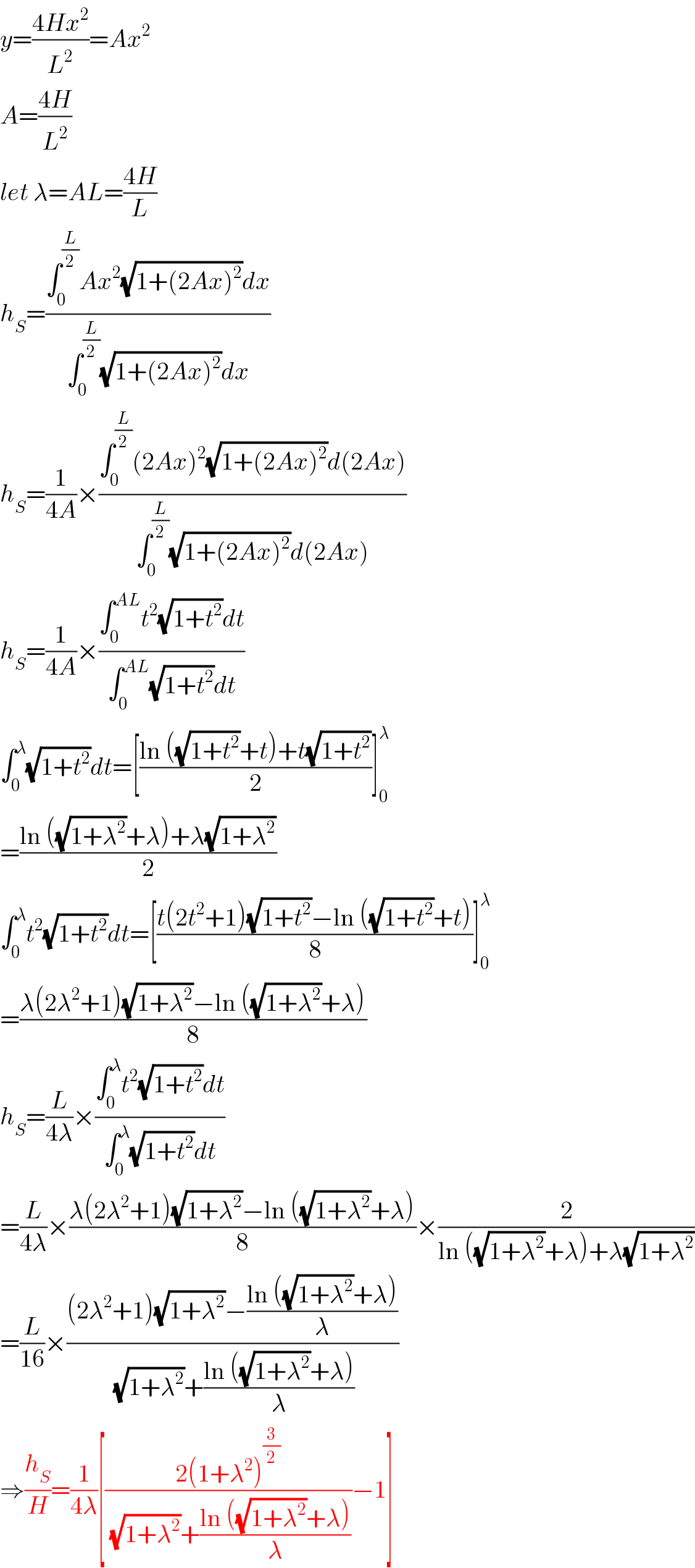 y=((4Hx^2 )/L^2 )=Ax^2   A=((4H)/L^2 )  let λ=AL=((4H)/L)  h_S =((∫_0 ^(L/2) Ax^2 (√(1+(2Ax)^2 ))dx)/(∫_0 ^(L/2) (√(1+(2Ax)^2 ))dx))  h_S =(1/(4A))×((∫_0 ^(L/2) (2Ax)^2 (√(1+(2Ax)^2 ))d(2Ax))/(∫_0 ^(L/2) (√(1+(2Ax)^2 ))d(2Ax)))  h_S =(1/(4A))×((∫_0 ^(AL) t^2 (√(1+t^2 ))dt)/(∫_0 ^(AL) (√(1+t^2 ))dt))  ∫_0 ^λ (√(1+t^2 ))dt=[((ln ((√(1+t^2 ))+t)+t(√(1+t^2 )))/2)]_0 ^λ   =((ln ((√(1+λ^2 ))+λ)+λ(√(1+λ^2 )))/2)  ∫_0 ^λ t^2 (√(1+t^2 ))dt=[((t(2t^2 +1)(√(1+t^2 ))−ln ((√(1+t^2 ))+t))/8)]_0 ^λ   =((λ(2λ^2 +1)(√(1+λ^2 ))−ln ((√(1+λ^2 ))+λ))/8)  h_S =(L/(4λ))×((∫_0 ^λ t^2 (√(1+t^2 ))dt)/(∫_0 ^λ (√(1+t^2 ))dt))  =(L/(4λ))×((λ(2λ^2 +1)(√(1+λ^2 ))−ln ((√(1+λ^2 ))+λ))/8)×(2/(ln ((√(1+λ^2 ))+λ)+λ(√(1+λ^2 ))))  =(L/(16))×(((2λ^2 +1)(√(1+λ^2 ))−((ln ((√(1+λ^2 ))+λ))/λ))/((√(1+λ^2 ))+((ln ((√(1+λ^2 ))+λ))/λ)))  ⇒(h_S /H)=(1/(4λ))[((2(1+λ^2 )^(3/2) )/((√(1+λ^2 ))+((ln ((√(1+λ^2 ))+λ))/λ)))−1]  
