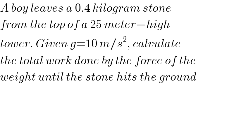 A boy leaves a 0.4 kilogram stone   from the top of a 25 meter−high   tower. Given g=10 m/s^2 , calvulate  the total work done by the force of the  weight until the stone hits the ground  