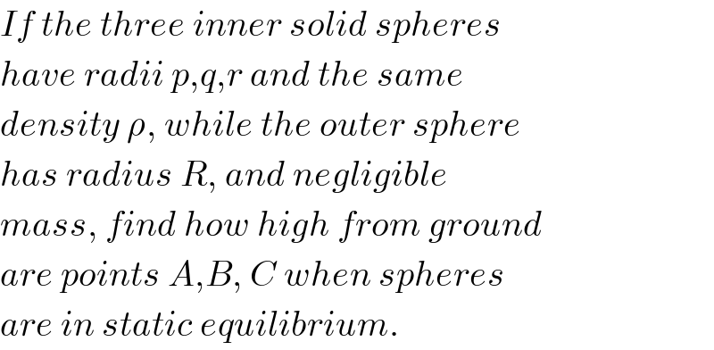 If the three inner solid spheres  have radii p,q,r and the same   density ρ, while the outer sphere  has radius R, and negligible  mass, find how high from ground  are points A,B, C when spheres  are in static equilibrium.  