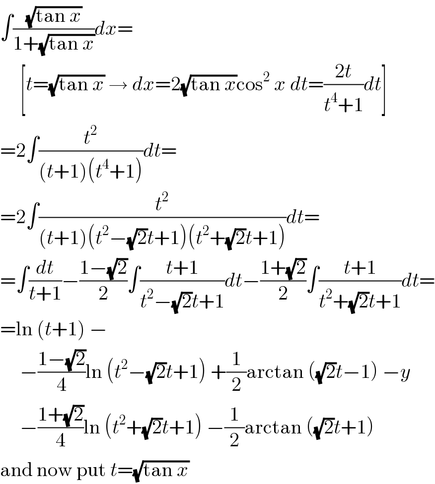 ∫((√(tan x))/(1+(√(tan x))))dx=       [t=(√(tan x)) → dx=2(√(tan x))cos^2  x dt=((2t)/(t^4 +1))dt]  =2∫(t^2 /((t+1)(t^4 +1)))dt=  =2∫(t^2 /((t+1)(t^2 −(√2)t+1)(t^2 +(√2)t+1)))dt=  =∫(dt/(t+1))−((1−(√2))/2)∫((t+1)/(t^2 −(√2)t+1))dt−((1+(√2))/2)∫((t+1)/(t^2 +(√2)t+1))dt=  =ln (t+1) −       −((1−(√2))/4)ln (t^2 −(√2)t+1) +(1/2)arctan ((√2)t−1) −y       −((1+(√2))/4)ln (t^2 +(√2)t+1) −(1/2)arctan ((√2)t+1)  and now put t=(√(tan x))  