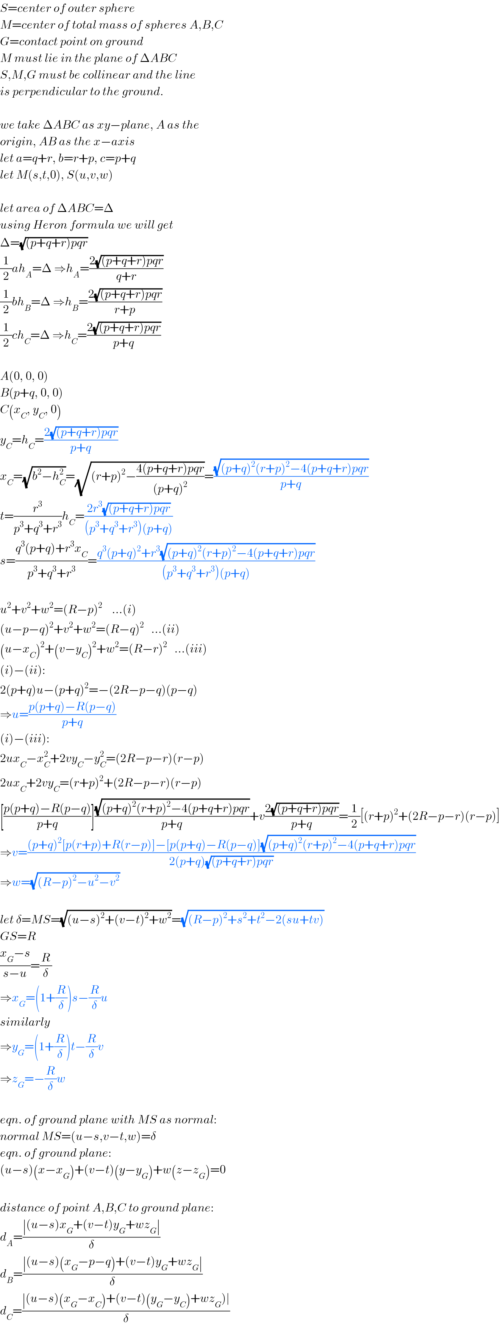 S=center of outer sphere  M=center of total mass of spheres A,B,C  G=contact point on ground  M must lie in the plane of ΔABC  S,M,G must be collinear and the line  is perpendicular to the ground.    we take ΔABC as xy−plane, A as the  origin, AB as the x−axis  let a=q+r, b=r+p, c=p+q  let M(s,t,0), S(u,v,w)    let area of ΔABC=Δ  using Heron formula we will get  Δ=(√((p+q+r)pqr))  (1/2)ah_A =Δ ⇒h_A =((2(√((p+q+r)pqr)))/(q+r))  (1/2)bh_B =Δ ⇒h_B =((2(√((p+q+r)pqr)))/(r+p))  (1/2)ch_C =Δ ⇒h_C =((2(√((p+q+r)pqr)))/(p+q))    A(0, 0, 0)  B(p+q, 0, 0)  C(x_C , y_C , 0)  y_C =h_C =((2(√((p+q+r)pqr)))/(p+q))  x_C =(√(b^2 −h_C ^2 ))=(√((r+p)^2 −((4(p+q+r)pqr)/((p+q)^2 ))))=((√((p+q)^2 (r+p)^2 −4(p+q+r)pqr))/(p+q))  t=(r^3 /(p^3 +q^3 +r^3 ))h_C =((2r^3 (√((p+q+r)pqr)))/((p^3 +q^3 +r^3 )(p+q)))  s=((q^3 (p+q)+r^3 x_C )/(p^3 +q^3 +r^3 ))=((q^3 (p+q)^2 +r^3 (√((p+q)^2 (r+p)^2 −4(p+q+r)pqr)))/((p^3 +q^3 +r^3 )(p+q)))    u^2 +v^2 +w^2 =(R−p)^2     ...(i)  (u−p−q)^2 +v^2 +w^2 =(R−q)^2    ...(ii)  (u−x_C )^2 +(v−y_C )^2 +w^2 =(R−r)^2    ...(iii)  (i)−(ii):  2(p+q)u−(p+q)^2 =−(2R−p−q)(p−q)  ⇒u=((p(p+q)−R(p−q))/(p+q))  (i)−(iii):  2ux_C −x_C ^2 +2vy_C −y_C ^2 =(2R−p−r)(r−p)  2ux_C +2vy_C =(r+p)^2 +(2R−p−r)(r−p)  [((p(p+q)−R(p−q))/(p+q))]((√((p+q)^2 (r+p)^2 −4(p+q+r)pqr))/(p+q))+v((2(√((p+q+r)pqr)))/(p+q))=(1/2)[(r+p)^2 +(2R−p−r)(r−p)]  ⇒v=(((p+q)^2 [p(r+p)+R(r−p)]−[p(p+q)−R(p−q)](√((p+q)^2 (r+p)^2 −4(p+q+r)pqr)))/(2(p+q)(√((p+q+r)pqr))))  ⇒w=(√((R−p)^2 −u^2 −v^2 ))    let δ=MS=(√((u−s)^2 +(v−t)^2 +w^2 ))=(√((R−p)^2 +s^2 +t^2 −2(su+tv)))  GS=R  ((x_G −s)/(s−u))=(R/δ)  ⇒x_G =(1+(R/δ))s−(R/δ)u  similarly  ⇒y_G =(1+(R/δ))t−(R/δ)v  ⇒z_G =−(R/δ)w    eqn. of ground plane with MS as normal:  normal MS=(u−s,v−t,w)=δ  eqn. of ground plane:  (u−s)(x−x_G )+(v−t)(y−y_G )+w(z−z_G )=0    distance of point A,B,C to ground plane:  d_A =((∣(u−s)x_G +(v−t)y_G +wz_G ∣)/δ)  d_B =((∣(u−s)(x_G −p−q)+(v−t)y_G +wz_G ∣)/δ)  d_C =((∣(u−s)(x_G −x_C )+(v−t)(y_G −y_C )+wz_G )∣)/δ)  