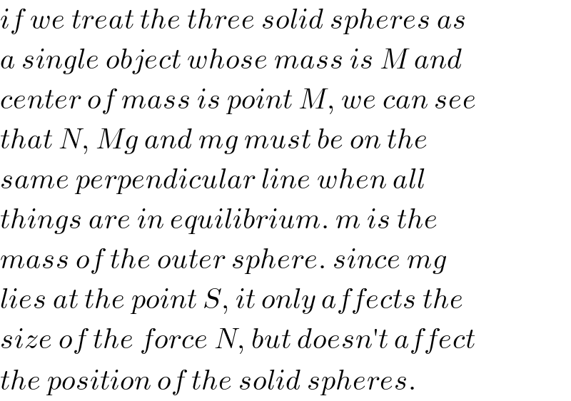 if we treat the three solid spheres as  a single object whose mass is M and  center of mass is point M, we can see  that N, Mg and mg must be on the  same perpendicular line when all  things are in equilibrium. m is the  mass of the outer sphere. since mg  lies at the point S, it only affects the  size of the force N, but doesn′t affect  the position of the solid spheres.  