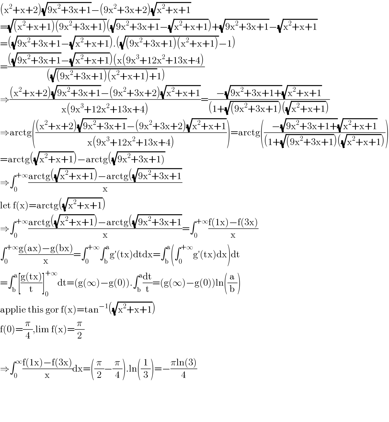 (x^2 +x+2)(√(9x^2 +3x+1))−(9x^2 +3x+2)(√(x^2 +x+1))  =(√((x^2 +x+1)(9x^2 +3x+1)))((√(9x^2 +3x+1))−(√(x^2 +x+1)))+(√(9x^2 +3x+1))−(√(x^2 +x+1))  =((√(9x^2 +3x+1))−(√(x^2 +x+1))).((√((9x^2 +3x+1)(x^2 +x+1)))−1)  =((((√(9x^2 +3x+1))−(√(x^2 +x+1)))(x(9x^3 +12x^2 +13x+4))/(((√((9x^2 +3x+1)(x^2 +x+1)+))1)))  ⇒(((x^2 +x+2)(√(9x^2 +3x+1))−(9x^2 +3x+2)(√(x^2 +x+1)))/(x(9x^3 +12x^2 +13x+4)))=((−(√(9x^2 +3x+1+))(√(x^2 +x+1)))/((1+(√((9x^2 +3x+1)))((√(x^2 +x+1)))))  ⇒arctg((((x^2 +x+2)(√(9x^2 +3x+1))−(9x^2 +3x+2)(√(x^2 +x+1)))/(x(9x^3 +12x^2 +13x+4))))=arctg(((−(√(9x^2 +3x+1+))(√(x^2 +x+1)))/((1+(√((9x^2 +3x+1)))((√(x^2 +x+1))))))  =arctg((√(x^2 +x+1)))−arctg((√(9x^2 +3x+1)))  ⇒∫_0 ^(+∞) ((arctg((√(x^2 +x+1)))−arctg((√(9x^2 +3x+1)))/x)  let f(x)=arctg((√(x^2 +x+1)))  ⇒∫_0 ^(+∞) ((arctg((√(x^2 +x+1)))−arctg((√(9x^2 +3x+1)))/x)=∫_0 ^(+∞) ((f(1x)−f(3x))/x)  ∫_0 ^(+∞) ((g(ax)−g(bx))/x)=∫_0 ^(+∞) ∫_b ^a g′(tx)dtdx=∫_b ^a (∫_0 ^(+∞) g′(tx)dx)dt  =∫_b ^a [((g(tx))/t)]_0 ^(+∞) dt=(g(∞)−g(0)).∫_b ^a (dt/t)=(g(∞)−g(0))ln((a/b))  applie this gor f(x)=tan^(−1) ((√(x^2 +x+1)))  f(0)=(π/4),lim f(x)=(π/2)    ⇒∫_0 ^∞ ((f(1x)−f(3x))/x)dx=((π/2)−(π/4)).ln((1/3))=−((πln(3))/4)        