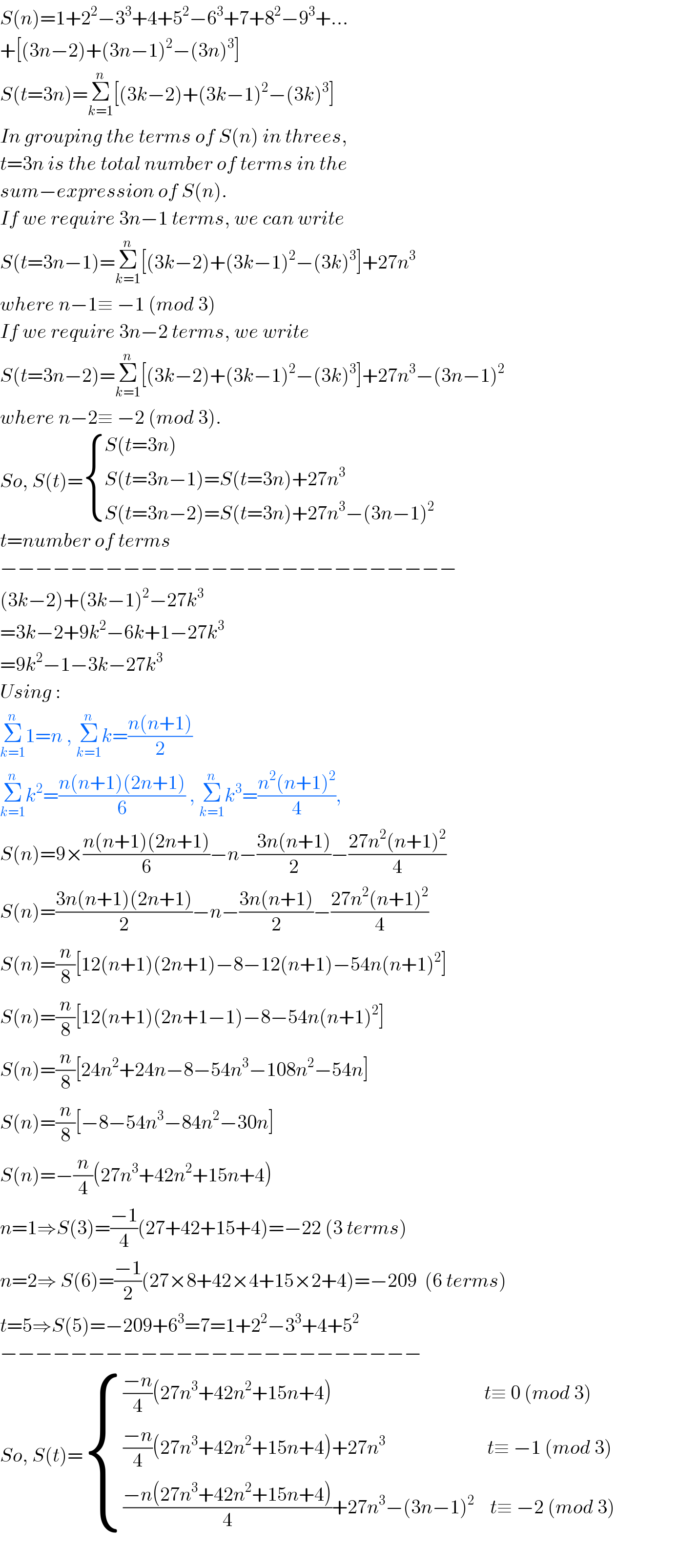 S(n)=1+2^2 −3^3 +4+5^2 −6^3 +7+8^2 −9^3 +...  +[(3n−2)+(3n−1)^2 −(3n)^3 ]  S(t=3n)=Σ_(k=1) ^n [(3k−2)+(3k−1)^2 −(3k)^3 ]  In grouping the terms of S(n) in threes,  t=3n is the total number of terms in the  sum−expression of S(n).   If we require 3n−1 terms, we can write  S(t=3n−1)=Σ_(k=1) ^n [(3k−2)+(3k−1)^2 −(3k)^3 ]+27n^3   where n−1≡ −1 (mod 3)  If we require 3n−2 terms, we write  S(t=3n−2)=Σ_(k=1) ^n [(3k−2)+(3k−1)^2 −(3k)^3 ]+27n^3 −(3n−1)^2   where n−2≡ −2 (mod 3).  So, S(t)= { ((S(t=3n)                                          )),((S(t=3n−1)=S(t=3n)+27n^3                        )),((S(t=3n−2)=S(t=3n)+27n^3 −(3n−1)^2   )) :}  t=number of terms  −−−−−−−−−−−−−−−−−−−−−−−−−−  (3k−2)+(3k−1)^2 −27k^3   =3k−2+9k^2 −6k+1−27k^3   =9k^2 −1−3k−27k^3   Using :  Σ_(k=1) ^n 1=n , Σ_(k=1) ^n k=((n(n+1))/2)  Σ_(k=1) ^n k^2 =((n(n+1)(2n+1))/6) , Σ_(k=1) ^n k^3 =((n^2 (n+1)^2 )/4),  S(n)=9×((n(n+1)(2n+1))/6)−n−((3n(n+1))/2)−((27n^2 (n+1)^2 )/4)  S(n)=((3n(n+1)(2n+1))/2)−n−((3n(n+1))/2)−((27n^2 (n+1)^2 )/4)  S(n)=(n/8)[12(n+1)(2n+1)−8−12(n+1)−54n(n+1)^2 ]  S(n)=(n/8)[12(n+1)(2n+1−1)−8−54n(n+1)^2 ]  S(n)=(n/8)[24n^2 +24n−8−54n^3 −108n^2 −54n]  S(n)=(n/8)[−8−54n^3 −84n^2 −30n]  S(n)=−(n/4)(27n^3 +42n^2 +15n+4)  n=1⇒S(3)=((−1)/4)(27+42+15+4)=−22 (3 terms)  n=2⇒ S(6)=((−1)/2)(27×8+42×4+15×2+4)=−209  (6 terms)  t=5⇒S(5)=−209+6^3 =7=1+2^2 −3^3 +4+5^2   −−−−−−−−−−−−−−−−−−−−−−−−  So, S(t)= { ((((−n)/4)(27n^3 +42n^2 +15n+4)                                       t≡ 0 (mod 3)                        )),((((−n)/4)(27n^3 +42n^2 +15n+4)+27n^3                           t≡ −1 (mod 3)                      )),((((−n(27n^3 +42n^2 +15n+4))/4)+27n^3 −(3n−1)^2     t≡ −2 (mod 3)  )) :}    