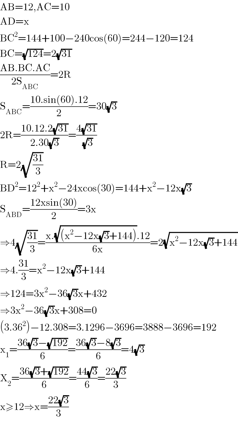 AB=12,AC=10  AD=x  BC^2 =144+100−240cos(60)=244−120=124  BC=(√(124))=2(√(31))  ((AB.BC.AC)/(2S_(ABC) ))=2R   S_(ABC) =((10.sin(60).12)/2)=30(√3)  2R=((10.12.2(√(31)))/(2.30(√3)))=((4(√(31)))/(√3))  R=2(√((31)/3))  BD^2 =12^2 +x^2 −24xcos(30)=144+x^2 −12x(√3)  S_(ABD) =((12xsin(30))/2)=3x  ⇒4(√((31)/3))=((x.(√((x^2 −12x(√3)+144))).12)/(6x))=2(√(x^2 −12x(√3)+144))  ⇒4.((31)/3)=x^2 −12x(√3)+144  ⇒124=3x^2 −36(√3)x+432  ⇒3x^2 −36(√3)x+308=0  (3.36^2 )−12.308=3.1296−3696=3888−3696=192  x_1 =((36(√3)−(√(192)))/6)=((36(√3)−8(√3))/6)=4(√3)  X_2 =((36(√3)+(√(192)))/6)=((44(√3))/6)=((22(√3))/3)  x≥12⇒x=((22(√3))/3)    