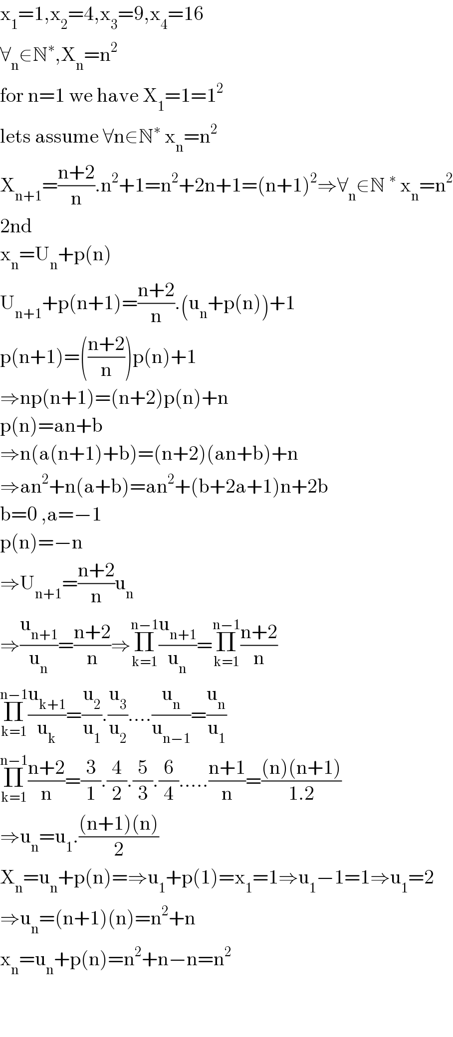x_1 =1,x_2 =4,x_3 =9,x_4 =16  ∀_n ∈N^∗ ,X_n =n^2   for n=1 we have X_1 =1=1^2   lets assume ∀n∈N^∗  x_n =n^2   X_(n+1) =((n+2)/n).n^2 +1=n^2 +2n+1=(n+1)^2 ⇒∀_n ∈N^∗  x_n =n^2   2nd   x_n =U_n +p(n)  U_(n+1) +p(n+1)=((n+2)/n).(u_n +p(n))+1  p(n+1)=(((n+2)/n))p(n)+1  ⇒np(n+1)=(n+2)p(n)+n  p(n)=an+b  ⇒n(a(n+1)+b)=(n+2)(an+b)+n  ⇒an^2 +n(a+b)=an^2 +(b+2a+1)n+2b  b=0 ,a=−1  p(n)=−n  ⇒U_(n+1) =((n+2)/n)u_n   ⇒(u_(n+1) /u_n )=((n+2)/n)⇒Π_(k=1) ^(n−1) (u_(n+1) /u_n )=Π_(k=1) ^(n−1) ((n+2)/n)  Π_(k=1) ^(n−1) (u_(k+1) /u_k )=(u_2 /u_1 ).(u_3 /u_2 )....(u_n /u_(n−1) )=(u_n /u_1 )  Π_(k=1) ^(n−1) ((n+2)/n)=(3/1).(4/2).(5/3).(6/4).....((n+1)/n)=(((n)(n+1))/(1.2))  ⇒u_n =u_1 .(((n+1)(n))/2)  X_n =u_n +p(n)=⇒u_1 +p(1)=x_1 =1⇒u_1 −1=1⇒u_1 =2  ⇒u_n =(n+1)(n)=n^2 +n  x_n =u_n +p(n)=n^2 +n−n=n^2       