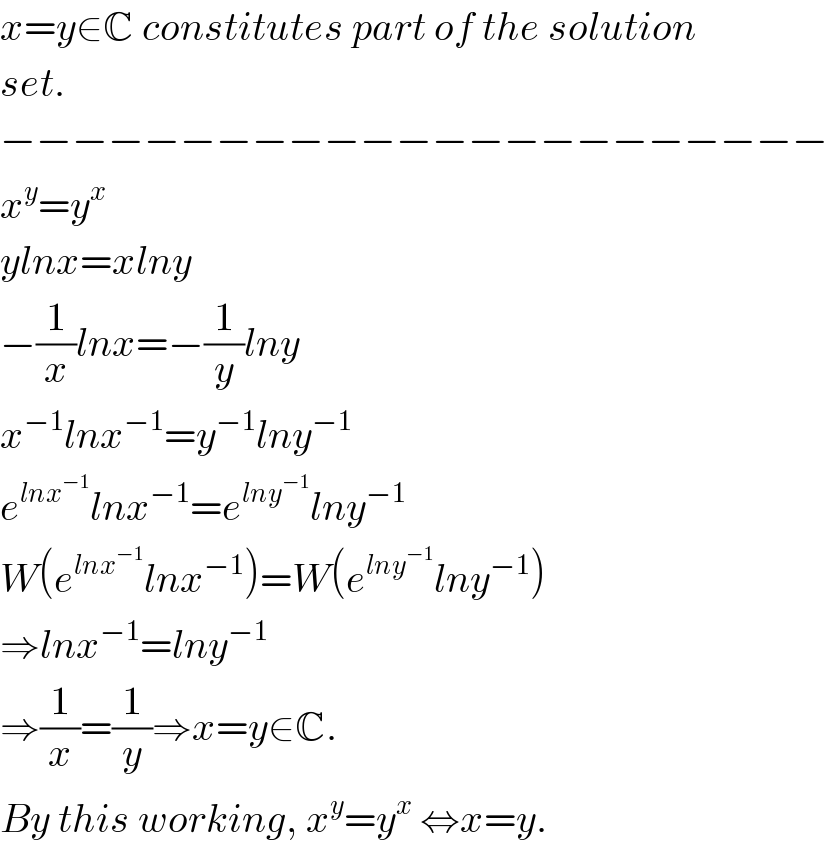 x=y∈C constitutes part of the solution  set.  −−−−−−−−−−−−−−−−−−−−−−−  x^y =y^x   ylnx=xlny  −(1/x)lnx=−(1/y)lny  x^(−1) lnx^(−1) =y^(−1) lny^(−1)   e^(lnx^(−1) ) lnx^(−1) =e^(lny^(−1) ) lny^(−1)   W(e^(lnx^(−1) ) lnx^(−1) )=W(e^(lny^(−1) ) lny^(−1) )  ⇒lnx^(−1) =lny^(−1)   ⇒(1/x)=(1/y)⇒x=y∈C.  By this working, x^y =y^x  ⇔x=y.  