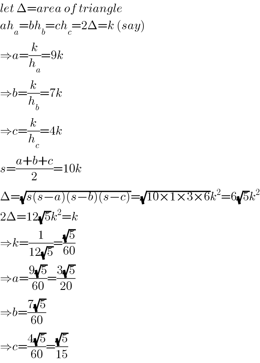 let Δ=area of triangle  ah_a =bh_b =ch_c =2Δ=k (say)  ⇒a=(k/h_a )=9k  ⇒b=(k/h_b )=7k  ⇒c=(k/h_c )=4k  s=((a+b+c)/2)=10k  Δ=(√(s(s−a)(s−b)(s−c)))=(√(10×1×3×6))k^2 =6(√5)k^2   2Δ=12(√5)k^2 =k  ⇒k=(1/(12(√5)))=((√5)/(60))  ⇒a=((9(√5))/(60))=((3(√5))/(20))  ⇒b=((7(√5))/(60))  ⇒c=((4(√5))/(60))=((√5)/(15))  