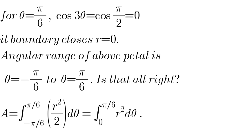 for θ=(π/6) ,  cos 3θ=cos (π/2)=0  it boundary closes r=0.  Angular range of above petal is    θ=−(π/6)  to  θ=(π/6) . Is that all right?  A=∫_(−π/6) ^( π/6) ((r^2 /2))dθ = ∫_0 ^( π/6) r^2 dθ .  