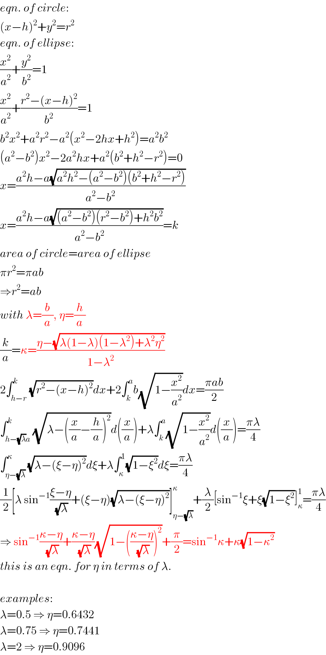 eqn. of circle:  (x−h)^2 +y^2 =r^2   eqn. of ellipse:  (x^2 /a^2 )+(y^2 /b^2 )=1  (x^2 /a^2 )+((r^2 −(x−h)^2 )/b^2 )=1  b^2 x^2 +a^2 r^2 −a^2 (x^2 −2hx+h^2 )=a^2 b^2   (a^2 −b^2 )x^2 −2a^2 hx+a^2 (b^2 +h^2 −r^2 )=0  x=((a^2 h−a(√(a^2 h^2 −(a^2 −b^2 )(b^2 +h^2 −r^2 ))))/(a^2 −b^2 ))  x=((a^2 h−a(√((a^2 −b^2 )(r^2 −b^2 )+h^2 b^2 )))/(a^2 −b^2 ))=k  area of circle=area of ellipse  πr^2 =πab  ⇒r^2 =ab  with λ=(b/a), η=(h/a)  (k/a)=κ=((η−(√(λ(1−λ)(1−λ^2 )+λ^2 η^2 )))/(1−λ^2 ))  2∫_(h−r) ^k (√(r^2 −(x−h)^2 ))dx+2∫_k ^a b(√(1−(x^2 /a^2 )))dx=((πab)/2)  ∫_(h−(√λ)a) ^k (√(λ−((x/a)−(h/a))^2 ))d((x/a))+λ∫_k ^a (√(1−(x^2 /a^2 )))d((x/a))=((πλ)/4)  ∫_(η−(√λ)) ^κ (√(λ−(ξ−η)^2 ))dξ+λ∫_κ ^1 (√(1−ξ^2 ))dξ=((πλ)/4)  (1/2)[λ sin^(−1) ((ξ−η)/(√λ))+(ξ−η)(√(λ−(ξ−η)^2 ))]_(η−(√λ)) ^κ +(λ/2)[sin^(−1) ξ+ξ(√(1−ξ^2 ))]_κ ^1 =((πλ)/4)  ⇒ sin^(−1) ((κ−η)/(√λ))+((κ−η)/(√λ))(√(1−(((κ−η)/(√λ)))^2 ))+(π/2)=sin^(−1) κ+κ(√(1−κ^2 ))  this is an eqn. for η in terms of λ.    examples:  λ=0.5 ⇒ η=0.6432  λ=0.75 ⇒ η=0.7441  λ=2 ⇒ η=0.9096  