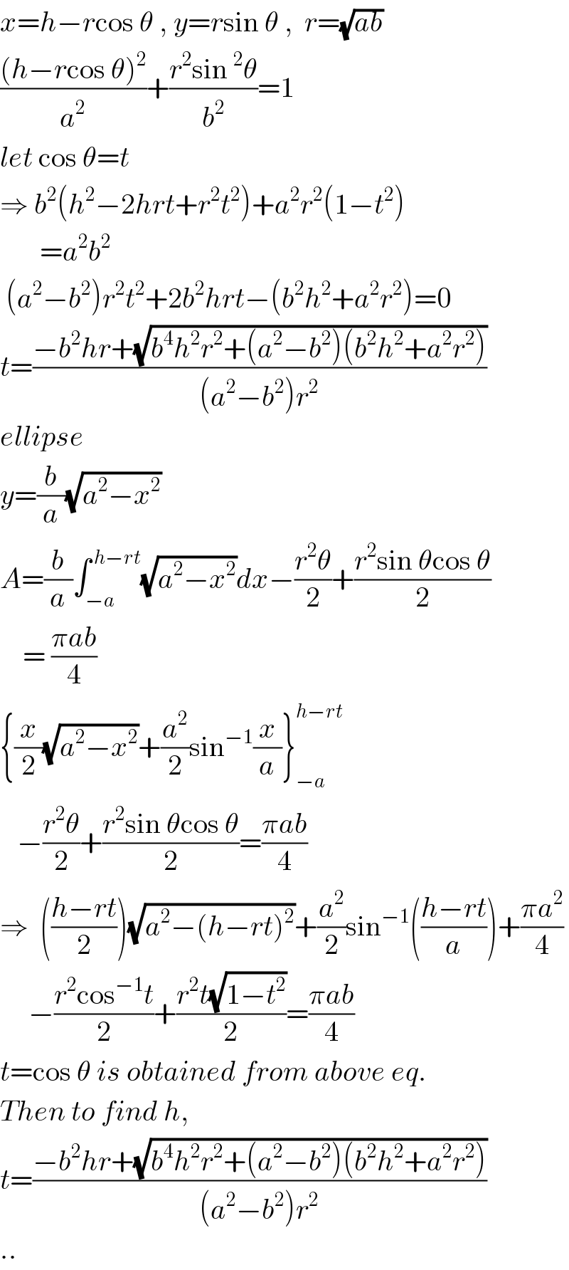 x=h−rcos θ , y=rsin θ ,  r=(√(ab))  (((h−rcos θ)^2 )/a^2 )+((r^2 sin^2 θ)/b^2 )=1  let cos θ=t  ⇒ b^2 (h^2 −2hrt+r^2 t^2 )+a^2 r^2 (1−t^2 )         =a^2 b^2    (a^2 −b^2 )r^2 t^2 +2b^2 hrt−(b^2 h^2 +a^2 r^2 )=0  t=((−b^2 hr+(√(b^4 h^2 r^2 +(a^2 −b^2 )(b^2 h^2 +a^2 r^2 ))))/((a^2 −b^2 )r^2 ))  ellipse  y=(b/a)(√(a^2 −x^2 ))  A=(b/a)∫_(−a) ^( h−rt) (√(a^2 −x^2 ))dx−((r^2 θ)/2)+((r^2 sin θcos θ)/2)      = ((πab)/4)  {(x/2)(√(a^2 −x^2 ))+(a^2 /2)sin^(−1) (x/a)}_(−a) ^(h−rt)      −((r^2 θ)/2)+((r^2 sin θcos θ)/2)=((πab)/4)  ⇒  (((h−rt)/2))(√(a^2 −(h−rt)^2 ))+(a^2 /2)sin^(−1) (((h−rt)/a))+((πa^2 )/4)       −((r^2 cos^(−1) t)/2)+((r^2 t(√(1−t^2 )))/2)=((πab)/4)  t=cos θ is obtained from above eq.  Then to find h,  t=((−b^2 hr+(√(b^4 h^2 r^2 +(a^2 −b^2 )(b^2 h^2 +a^2 r^2 ))))/((a^2 −b^2 )r^2 ))  ..  