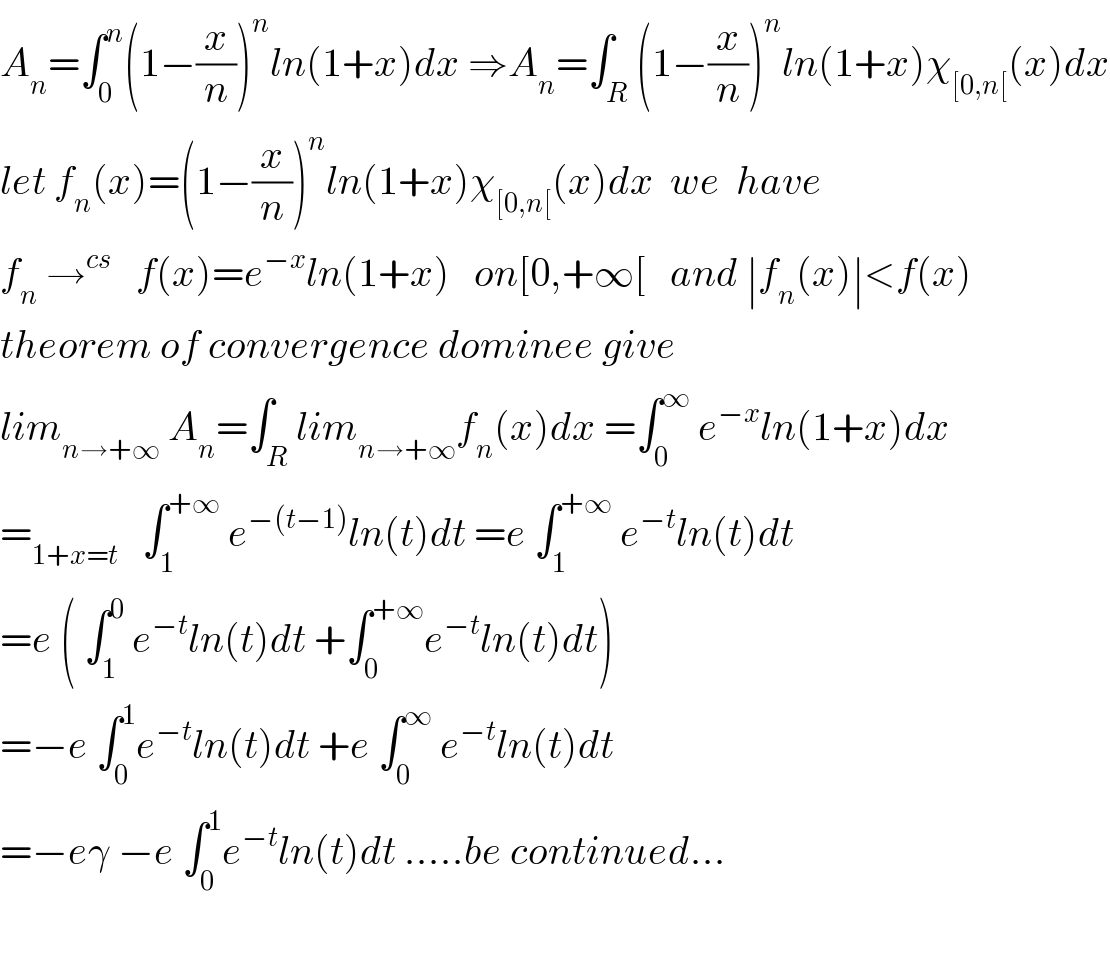 A_n =∫_0 ^n (1−(x/n))^n ln(1+x)dx ⇒A_n =∫_R (1−(x/n))^n ln(1+x)χ_([0,n[) (x)dx  let f_n (x)=(1−(x/n))^n ln(1+x)χ_([0,n[) (x)dx  we  have  f_n  →^(cs)    f(x)=e^(−x) ln(1+x)   on[0,+∞[   and ∣f_n (x)∣<f(x)  theorem of convergence dominee give   lim_(n→+∞)  A_n =∫_R lim_(n→+∞) f_n (x)dx =∫_0 ^∞  e^(−x) ln(1+x)dx  =_(1+x=t)    ∫_1 ^(+∞)  e^(−(t−1)) ln(t)dt =e ∫_1 ^(+∞)  e^(−t) ln(t)dt  =e ( ∫_1 ^0  e^(−t) ln(t)dt +∫_0 ^(+∞) e^(−t) ln(t)dt)  =−e ∫_0 ^1 e^(−t) ln(t)dt +e ∫_0 ^∞  e^(−t) ln(t)dt  =−eγ −e ∫_0 ^1 e^(−t) ln(t)dt .....be continued...    