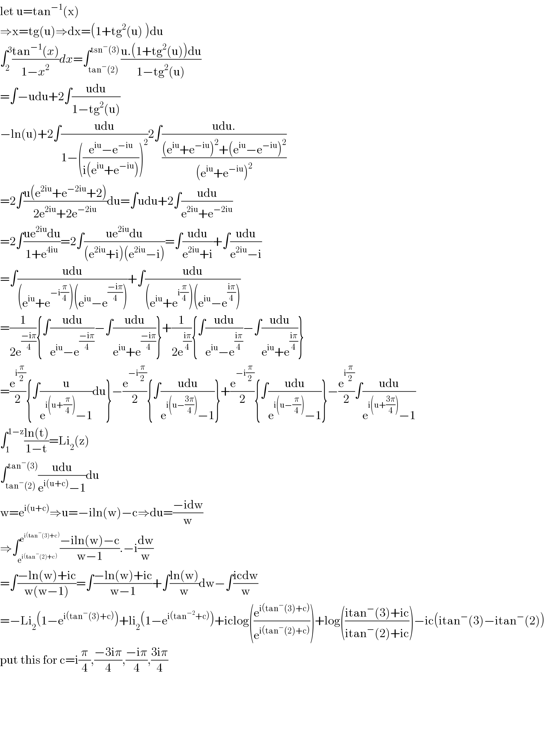 let u=tan^(−1) (x)  ⇒x=tg(u)⇒dx=(1+tg^2 (u) )du  ∫_2 ^3 ((tan^(−1) (x))/(1−x^2 ))dx=∫_(tan^− (2)) ^(tsn^− (3)) ((u.(1+tg^2 (u))du)/(1−tg^2 (u)))  =∫−udu+2∫((udu)/(1−tg^2 (u)))  −ln(u)+2∫((udu)/(1−(((e^(iu) −e^(−iu) )/(i(e^(iu) +e^(−iu) ))))^2 ))2∫((udu.)/(((e^(iu) +e^(−iu) )^2 +(e^(iu) −e^(−iu) )^2 )/((e^(iu) +e^(−iu) )^2 )))  =2∫((u(e^(2iu) +e^(−2iu) +2))/(2e^(2iu) +2e^(−2iu) ))du=∫udu+2∫((udu)/(e^(2iu) +e^(−2iu) ))  =2∫((ue^(2iu) du)/(1+e^(4iu) ))=2∫((ue^(2iu) du)/((e^(2iu) +i)(e^(2iu) −i)))=∫((udu)/(e^(2iu) +i))+∫((udu)/(e^(2iu) −i))  =∫((udu)/((e^(iu) +e^(−i(π/4)) )(e^(iu) −e^((−iπ)/4) )))+∫((udu)/((e^(iu) +e^(i(π/4)) )(e^(iu) −e^((iπ)/4) )))  =(1/(2e^((−iπ)/4) )){∫((udu)/(e^(iu) −e^((−iπ)/4) ))−∫((udu)/(e^(iu) +e^((−iπ)/4) ))}+(1/(2e^((iπ)/4) )){∫((udu)/(e^(iu) −e^((iπ)/4) ))−∫((udu)/(e^(iu) +e^((iπ)/4) ))}  =(e^(i(π/2)) /2){∫(u/(e^(i(u+(π/4))) −1))du}−(e^(−i(π/2)) /2){∫((udu)/(e^(i(u−((3π)/4))) −1))}+(e^(−i(π/2)) /2){∫((udu)/(e^(i(u−(π/4))) −1))}−(e^(i(π/2)) /2)∫((udu)/(e^(i(u+((3π)/4))) −1))  ∫_1 ^(1−z) ((ln(t))/(1−t))=Li_2 (z)  ∫_(tan^− (2)) ^(tan^− (3)) ((udu)/(e^(i(u+c)) −1))du  w=e^(i(u+c)) ⇒u=−iln(w)−c⇒du=((−idw)/w)  ⇒∫_e^(i(tan^− (2)+c))  ^e^(i(tan^− (3)+c))  ((−iln(w)−c)/(w−1)).−i(dw/w)  =∫((−ln(w)+ic)/(w(w−1)))=∫((−ln(w)+ic)/(w−1))+∫((ln(w))/w)dw−∫((icdw)/w)  =−Li_2 (1−e^(i(tan^− (3)+c)) )+li_2 (1−e^(i(tan^(−2) +c)) )+iclog((e^(i(tan^− (3)+c)) /e^(i(tan^− (2)+c)) ))+log(((itan^− (3)+ic)/(itan^− (2)+ic)))−ic(itan^− (3)−itan^− (2))  put this for c=i(π/4),((−3iπ)/4),((−iπ)/4),((3iπ)/4)          