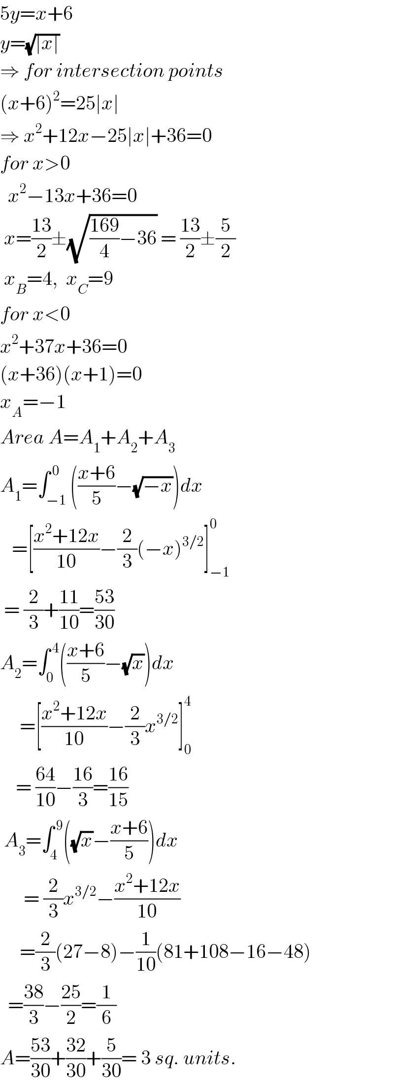 5y=x+6  y=(√(∣x∣))  ⇒ for intersection points  (x+6)^2 =25∣x∣  ⇒ x^2 +12x−25∣x∣+36=0  for x>0    x^2 −13x+36=0   x=((13)/2)±(√(((169)/4)−36)) = ((13)/2)±(5/2)   x_B =4,  x_C =9  for x<0  x^2 +37x+36=0  (x+36)(x+1)=0  x_A =−1  Area A=A_1 +A_2 +A_3   A_1 =∫_(−1) ^( 0) (((x+6)/5)−(√(−x)))dx     =[((x^2 +12x)/(10))−(2/3)(−x)^(3/2) ]_(−1) ^0    = (2/3)+((11)/(10))=((53)/(30))  A_2 =∫_0 ^( 4) (((x+6)/5)−(√x))dx       =[((x^2 +12x)/(10))−(2/3)x^(3/2) ]_0 ^4       = ((64)/(10))−((16)/3)=((16)/(15))   A_3 =∫_4 ^( 9) ((√x)−((x+6)/5))dx        = (2/3)x^(3/2) −((x^2 +12x)/(10))       =(2/3)(27−8)−(1/(10))(81+108−16−48)    =((38)/3)−((25)/2)=(1/6)  A=((53)/(30))+((32)/(30))+(5/(30))= 3 sq. units.  