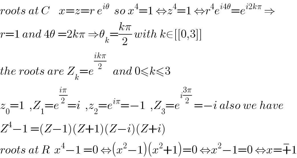 roots at C    x=z=r e^(iθ)   so x^4 =1 ⇔z^4 =1 ⇔r^4 e^(i4θ) =e^(i2kπ)  ⇒  r=1 and 4θ =2kπ ⇒θ_k =((kπ)/2) with k∈[[0,3]]  the roots are Z_k =e^((ikπ)/2)    and 0≤k≤3  z_0 =1  ,Z_1 =e^((iπ)/2) =i  ,z_2 =e^(iπ) =−1  ,Z_3 =e^(i((3π)/2))  =−i also we have  Z^4 −1 =(Z−1)(Z+1)(Z−i)(Z+i)  roots at R  x^4 −1 =0 ⇔(x^2 −1)(x^2 +1)=0 ⇔x^2 −1=0 ⇔x=+^− 1  