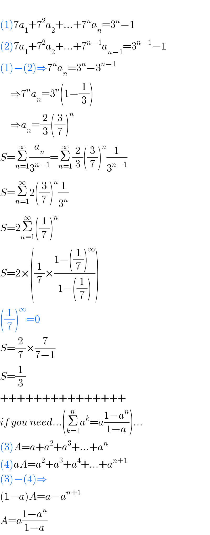   (1)7a_1 +7^2 a_2 +...+7^n a_n =3^n −1  (2)7a_1 +7^2 a_2 +...+7^(n−1) a_(n−1) =3^(n−1) −1  (1)−(2)⇒7^n a_n =3^n −3^(n−1)        ⇒7^n a_n =3^n (1−(1/3))       ⇒a_n =(2/3)((3/7))^n   S=Σ_(n=1) ^∞ (a_n /3^(n−1) )=Σ_(n=1) ^∞ (2/3)((3/7))^n (1/3^(n−1) )  S=Σ_(n=1) ^∞ 2((3/7))^n (1/3^n )  S=2Σ_(n=1) ^∞ ((1/7))^n   S=2×((1/7)×((1−((1/7))^∞ )/(1−((1/7)))))  ((1/7))^∞ =0  S=(2/7)×(7/(7−1))  S=(1/3)  +++++++++++++++  if you need...(Σ_(k=1) ^n a^k =a((1−a^n )/(1−a)))...  (3)A=a+a^2 +a^3 +...+a^n   (4)aA=a^2 +a^3 +a^4 +...+a^(n+1)   (3)−(4)⇒  (1−a)A=a−a^(n+1)   A=a((1−a^n )/(1−a))  