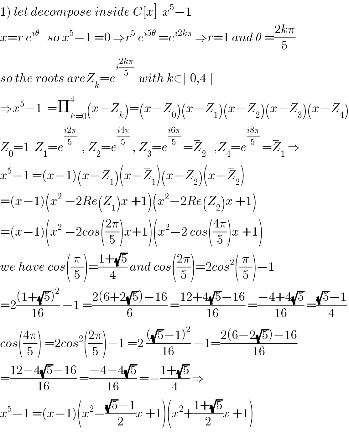 1) let decompose inside C[x]  x^5 −1  x=r e^(iθ)    so x^5 −1 =0 ⇒r^5  e^(i5θ)  =e^(i2kπ)  ⇒r=1 and θ =((2kπ)/5)  so the roots areZ_k =e^(i((2kπ)/5))   with k∈[[0,4]]  ⇒x^5 −1  =Π_(k=0) ^4 (x−Z_k )=(x−Z_0 )(x−Z_1 )(x−Z_2 )(x−Z_3 )(x−Z_4 )  Z_0 =1  Z_1 =e^((i2π)/5)   , Z_2 =e^((i4π)/5)  , Z_3 =e^((i6π)/5)  =Z_2 ^−    ,Z_4 =e^((i8π)/5)  =Z_1 ^−  ⇒  x^5 −1 =(x−1)(x−Z_1 )(x−Z_1 ^− )(x−Z_2 )(x−Z_2 ^− )  =(x−1)(x^2  −2Re(Z_1 )x +1)(x^2 −2Re(Z_2 )x +1)  =(x−1)(x^2  −2cos(((2π)/5))x+1)(x^2 −2 cos(((4π)/5))x +1)  we have cos((π/5))=((1+(√5))/4) and cos(((2π)/5))=2cos^2 ((π/5))−1  =2(((1+(√5))^2 )/(16)) −1 =((2(6+2(√5))−16)/6) =((12+4(√5)−16)/(16)) =((−4+4(√5))/(16)) =(((√5)−1)/4)  cos(((4π)/5)) =2cos^2 (((2π)/5))−1 =2 ((((√5)−1)^2 )/(16)) −1=((2(6−2(√5))−16)/(16))  =((12−4(√5)−16)/(16)) =((−4−4(√5))/(16)) =−((1+(√5))/4) ⇒  x^5 −1 =(x−1)(x^2 −(((√5)−1)/2)x +1)(x^2 +((1+(√5))/2)x +1)    