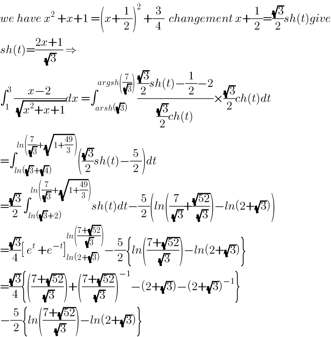 we have x^2  +x+1 =(x+(1/2))^2  +(3/4)  changement x+(1/2)=((√3)/2)sh(t)give  sh(t)=((2x+1)/(√3)) ⇒  ∫_1 ^3  ((x−2)/(√(x^2 +x+1)))dx =∫_(arsh((√3))) ^(argsh((7/(√3))))  ((((√3)/2)sh(t)−(1/2)−2)/(((√3)/2)ch(t)))×((√3)/2)ch(t)dt  =∫_(ln((√3)+(√4))) ^(ln((7/(√3))+(√(1+((49)/3) )))) (((√3)/2)sh(t)−(5/2))dt  =((√3)/2) ∫_(ln((√3)+2)) ^(ln((7/((√3) ))+(√(1+((49)/3))))) sh(t)dt−(5/2)(ln((7/(√3))+((√(52))/(√3)))−ln(2+(√3)))  =((√3)/4)[ e^t  +e^(−t) ]_(ln(2+(√3))) ^(ln(((7+(√(52)))/(√3)))) −(5/2){ln(((7+(√(52)))/(√3)))−ln(2+(√3))}  =((√3)/4){(((7+(√(52)))/(√3)))+(((7+(√(52)))/(√3)))^(−1) −(2+(√3))−(2+(√3))^(−1) }  −(5/2){ln(((7+(√(52)))/(√3)))−ln(2+(√3))}  