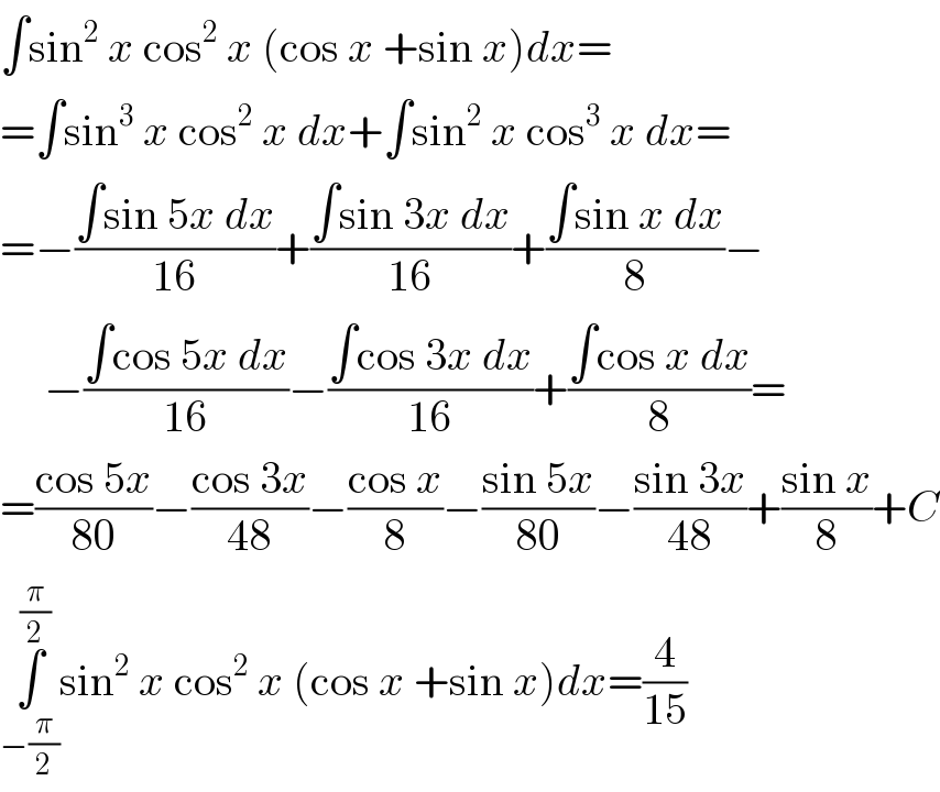 ∫sin^2  x cos^2  x (cos x +sin x)dx=  =∫sin^3  x cos^2  x dx+∫sin^2  x cos^3  x dx=  =−((∫sin 5x dx)/(16))+((∫sin 3x dx)/(16))+((∫sin x dx)/8)−       −((∫cos 5x dx)/(16))−((∫cos 3x dx)/(16))+((∫cos x dx)/8)=  =((cos 5x)/(80))−((cos 3x)/(48))−((cos x)/8)−((sin 5x)/(80))−((sin 3x)/(48))+((sin x)/8)+C  ∫_(−(π/2)) ^(π/2) sin^2  x cos^2  x (cos x +sin x)dx=(4/(15))  