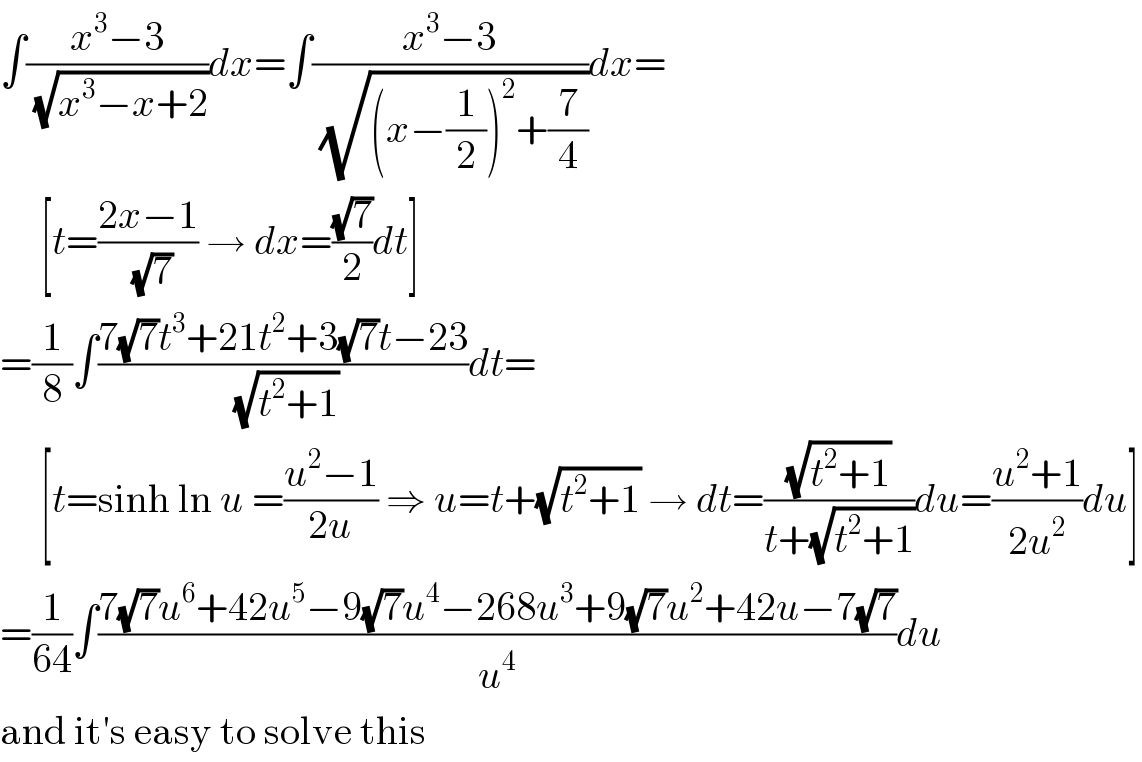 ∫((x^3 −3)/(√(x^3 −x+2)))dx=∫((x^3 −3)/(√((x−(1/2))^2 +(7/4))))dx=       [t=((2x−1)/(√7)) → dx=((√7)/2)dt]  =(1/8)∫((7(√7)t^3 +21t^2 +3(√7)t−23)/(√(t^2 +1)))dt=       [t=sinh ln u =((u^2 −1)/(2u)) ⇒ u=t+(√(t^2 +1)) → dt=((√(t^2 +1))/(t+(√(t^2 +1))))du=((u^2 +1)/(2u^2 ))du]  =(1/(64))∫((7(√7)u^6 +42u^5 −9(√7)u^4 −268u^3 +9(√7)u^2 +42u−7(√7))/u^4 )du  and it′s easy to solve this  