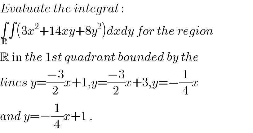 Evaluate the integral :  ∫_( R) ∫(3x^2 +14xy+8y^2 )dxdy for the region  R in the 1st quadrant bounded by the  lines y=((−3)/2)x+1,y=((−3)/2)x+3,y=−(1/4)x  and y=−(1/4)x+1 .  