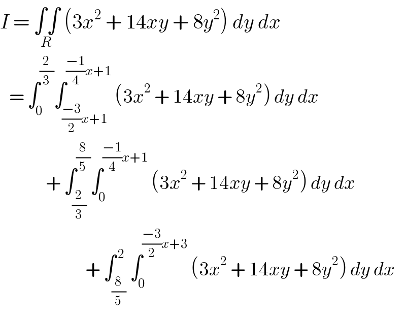 I = ∫∫_(R)  (3x^2  + 14xy + 8y^2 ) dy dx     = ∫_0 ^(2/3) ∫_(((−3)/2)x+1) ^(((−1)/4)x+1)  (3x^2  + 14xy + 8y^2 ) dy dx                 + ∫_(2/3) ^(8/5) ∫_0 ^(((−1)/4)x+1)  (3x^2  + 14xy + 8y^2 ) dy dx                              + ∫_(8/5) ^( 2) ∫_0 ^(((−3)/2)x+3)  (3x^2  + 14xy + 8y^2 ) dy dx  