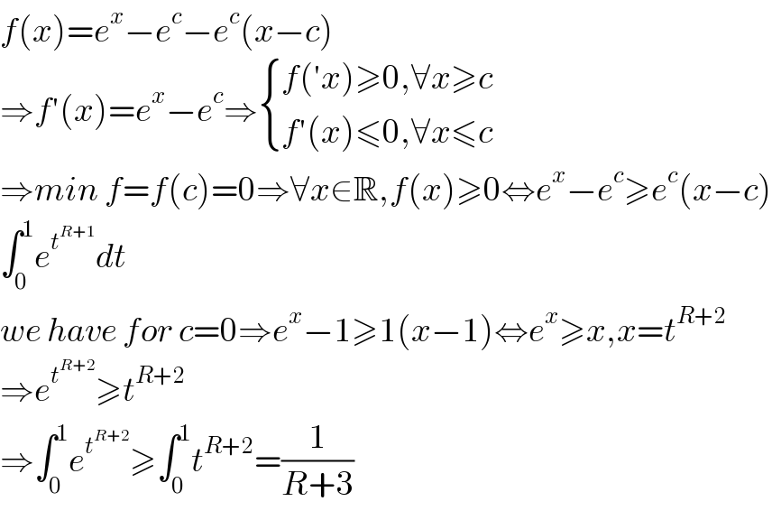 f(x)=e^x −e^c −e^c (x−c)  ⇒f′(x)=e^x −e^c ⇒ { ((f(′x)≥0,∀x≥c)),((f′(x)≤0,∀x≤c)) :}  ⇒min f=f(c)=0⇒∀x∈R,f(x)≥0⇔e^x −e^c ≥e^c (x−c)  ∫_0 ^1 e^t^(R+1)  dt  we have for c=0⇒e^x −1≥1(x−1)⇔e^x ≥x,x=t^(R+2)   ⇒e^t^(R+2)  ≥t^(R+2)   ⇒∫_0 ^1 e^t^(R+2)  ≥∫_0 ^1 t^(R+2) =(1/(R+3))  
