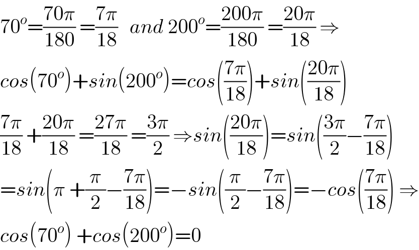 70^o =((70π)/(180)) =((7π)/(18))   and 200^o =((200π)/(180)) =((20π)/(18)) ⇒  cos(70^o )+sin(200^o )=cos(((7π)/(18)))+sin(((20π)/(18)))  ((7π)/(18)) +((20π)/(18)) =((27π)/(18)) =((3π)/2) ⇒sin(((20π)/(18)))=sin(((3π)/2)−((7π)/(18)))  =sin(π +(π/2)−((7π)/(18)))=−sin((π/2)−((7π)/(18)))=−cos(((7π)/(18))) ⇒  cos(70^o ) +cos(200^o )=0  