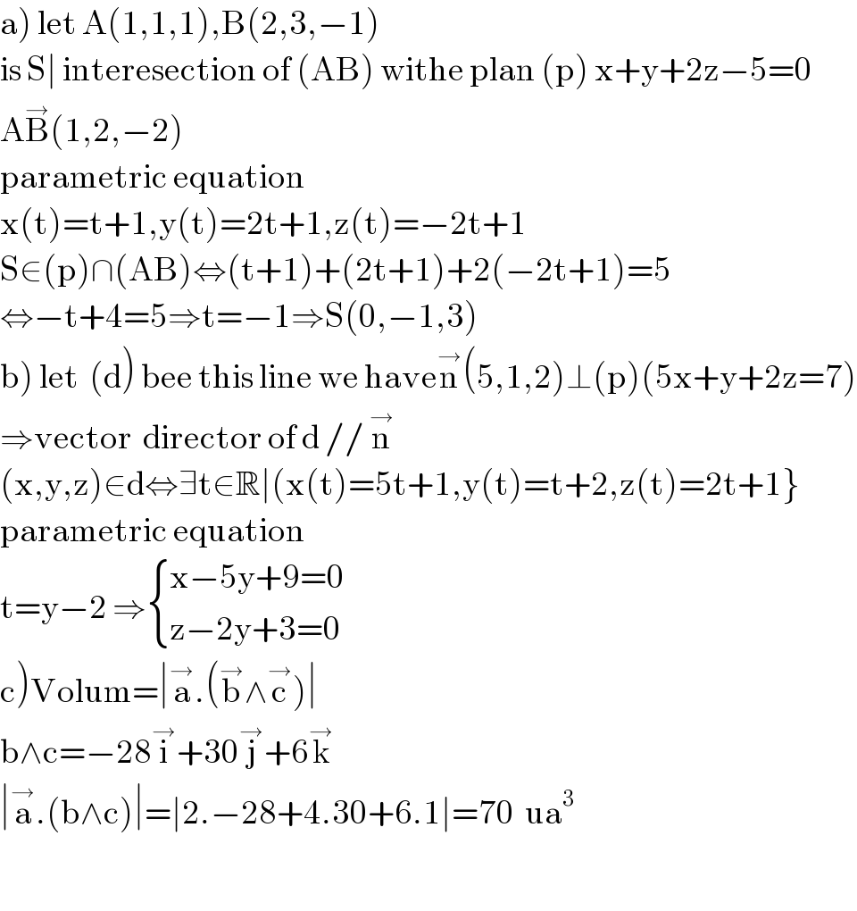 a) let A(1,1,1),B(2,3,−1)  is S∣ interesection of (AB) withe plan (p) x+y+2z−5=0  AB^→ (1,2,−2)  parametric equation  x(t)=t+1,y(t)=2t+1,z(t)=−2t+1  S∈(p)∩(AB)⇔(t+1)+(2t+1)+2(−2t+1)=5  ⇔−t+4=5⇒t=−1⇒S(0,−1,3)  b) let  (d) bee this line we haven^→ (5,1,2)⊥(p)(5x+y+2z=7)  ⇒vector  director of d // n^→   (x,y,z)∈d⇔∃t∈R∣(x(t)=5t+1,y(t)=t+2,z(t)=2t+1}  parametric equation  t=y−2 ⇒ { ((x−5y+9=0)),((z−2y+3=0)) :}    c)Volum=∣a^→ .(b^→ ∧c^→ )∣  b∧c=−28i^→ +30j^→ +6k^→   ∣a^→ .(b∧c)∣=∣2.−28+4.30+6.1∣=70  ua^3     