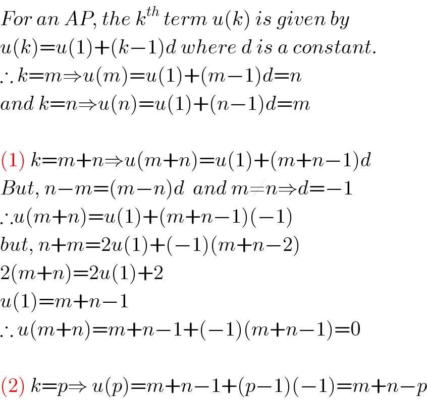 For an AP, the k^(th)  term u(k) is given by  u(k)=u(1)+(k−1)d where d is a constant.  ∴ k=m⇒u(m)=u(1)+(m−1)d=n  and k=n⇒u(n)=u(1)+(n−1)d=m    (1) k=m+n⇒u(m+n)=u(1)+(m+n−1)d  But, n−m=(m−n)d  and m≠n⇒d=−1  ∴u(m+n)=u(1)+(m+n−1)(−1)  but, n+m=2u(1)+(−1)(m+n−2)  2(m+n)=2u(1)+2  u(1)=m+n−1  ∴ u(m+n)=m+n−1+(−1)(m+n−1)=0    (2) k=p⇒ u(p)=m+n−1+(p−1)(−1)=m+n−p  