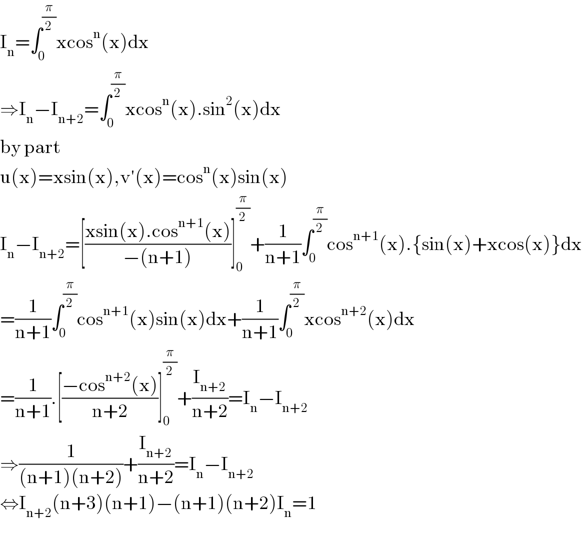 I_n =∫_0 ^(π/2) xcos^n (x)dx  ⇒I_n −I_(n+2) =∫_0 ^(π/2) xcos^n (x).sin^2 (x)dx  by part  u(x)=xsin(x),v′(x)=cos^n (x)sin(x)  I_n −I_(n+2) =[((xsin(x).cos^(n+1) (x))/(−(n+1)))]_0 ^(π/2) +(1/(n+1))∫_0 ^(π/2) cos^(n+1) (x).{sin(x)+xcos(x)}dx  =(1/(n+1))∫_0 ^(π/2) cos^(n+1) (x)sin(x)dx+(1/(n+1))∫_0 ^(π/2) xcos^(n+2) (x)dx  =(1/(n+1)).[((−cos^(n+2) (x))/(n+2))]_0 ^(π/2) +(I_(n+2) /(n+2))=I_n −I_(n+2)   ⇒(1/((n+1)(n+2)))+(I_(n+2) /(n+2))=I_n −I_(n+2)   ⇔I_(n+2) (n+3)(n+1)−(n+1)(n+2)I_n =1    